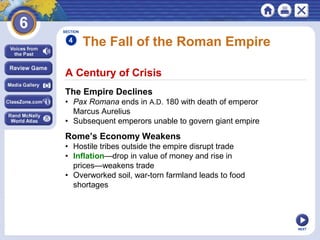 SECTION

4

The Fall of the Roman Empire

A Century of Crisis
The Empire Declines
• Pax Romana ends in A.D. 180 with death of emperor
Marcus Aurelius
• Subsequent emperors unable to govern giant empire

Rome’s Economy Weakens
• Hostile tribes outside the empire disrupt trade
• Inflation—drop in value of money and rise in
prices—weakens trade
• Overworked soil, war-torn farmland leads to food
shortages

NEXT

 