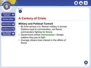 SECTION

4

A Century of Crisis
Military and Political Turmoil
• By third century A.D. Roman military in turmoil
Soldiers loyal to commanders, not Rome;
commanders fighting for throne
• Government enlists mercenaries—foreign
soldiers they pay to fight
• Average citizens lose interest in the affairs of
Rome

NEXT

 