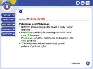 SECTION

1
continued The

Early Republic

Patricians and Plebeians
• Different groups struggle for power in early Roman
Republic
• Patricians—wealthy landowning class that holds
most of the power
• Plebeians—artisans, merchants, and farmers; can
vote, can’t rule
• Tribunes—elected representatives protect
plebeians’ political rights

Continued . . .
NEXT

 