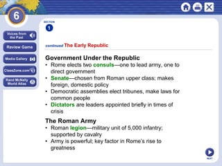 SECTION

1
continued The

Early Republic

Government Under the Republic
• Rome elects two consuls—one to lead army, one to
direct government
• Senate—chosen from Roman upper class; makes
foreign, domestic policy
• Democratic assemblies elect tribunes, make laws for
common people
• Dictators are leaders appointed briefly in times of
crisis

The Roman Army
• Roman legion—military unit of 5,000 infantry;
supported by cavalry
• Army is powerful; key factor in Rome’s rise to
greatness
NEXT

 