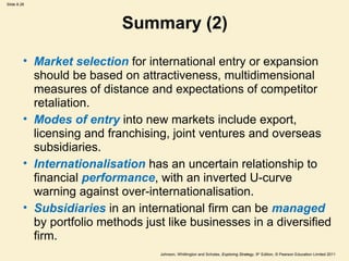 Slide 8.26 
Summary (2) 
• Market selection for international entry or expansion 
should be based on attractiveness, multidimensional 
measures of distance and expectations of competitor 
retaliation. 
• Modes of entry into new markets include export, 
licensing and franchising, joint ventures and overseas 
subsidiaries. 
• Internationalisation has an uncertain relationship to 
financial performance, with an inverted U-curve 
warning against over-internationalisation. 
• Subsidiaries in an international firm can be managed 
by portfolio methods just like businesses in a diversified 
firm. 
Johnson, Whittington and Scholes, Exploring Strategy, 9th Edition, © Pearson Education Limited 2011 
