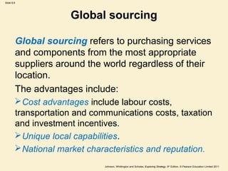 Slide 8.8 
Global sourcing 
Global sourcing refers to purchasing services 
and components from the most appropriate 
suppliers around the world regardless of their 
location. 
The advantages include: 
Cost advantages include labour costs, 
transportation and communications costs, taxation 
and investment incentives. 
Unique local capabilities. 
National market characteristics and reputation. 
Johnson, Whittington and Scholes, Exploring Strategy, 9th Edition, © Pearson Education Limited 2011 
 