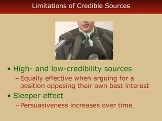 Limitations of Credible Sources 
• High- and low-credibility sources 
– Equally effective when arguing for a 
position opposing their own best interest 
• Sleeper effect 
– Persuasiveness increases over time 
 