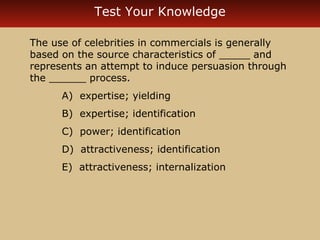 Test Your Knowledge 
The use of celebrities in commercials is generally 
based on the source characteristics of _____ and 
represents an attempt to induce persuasion through 
the ______ process. 
A) expertise; yielding 
B) expertise; identification 
C) power; identification 
D) attractiveness; identification 
E) attractiveness; internalization 
 
