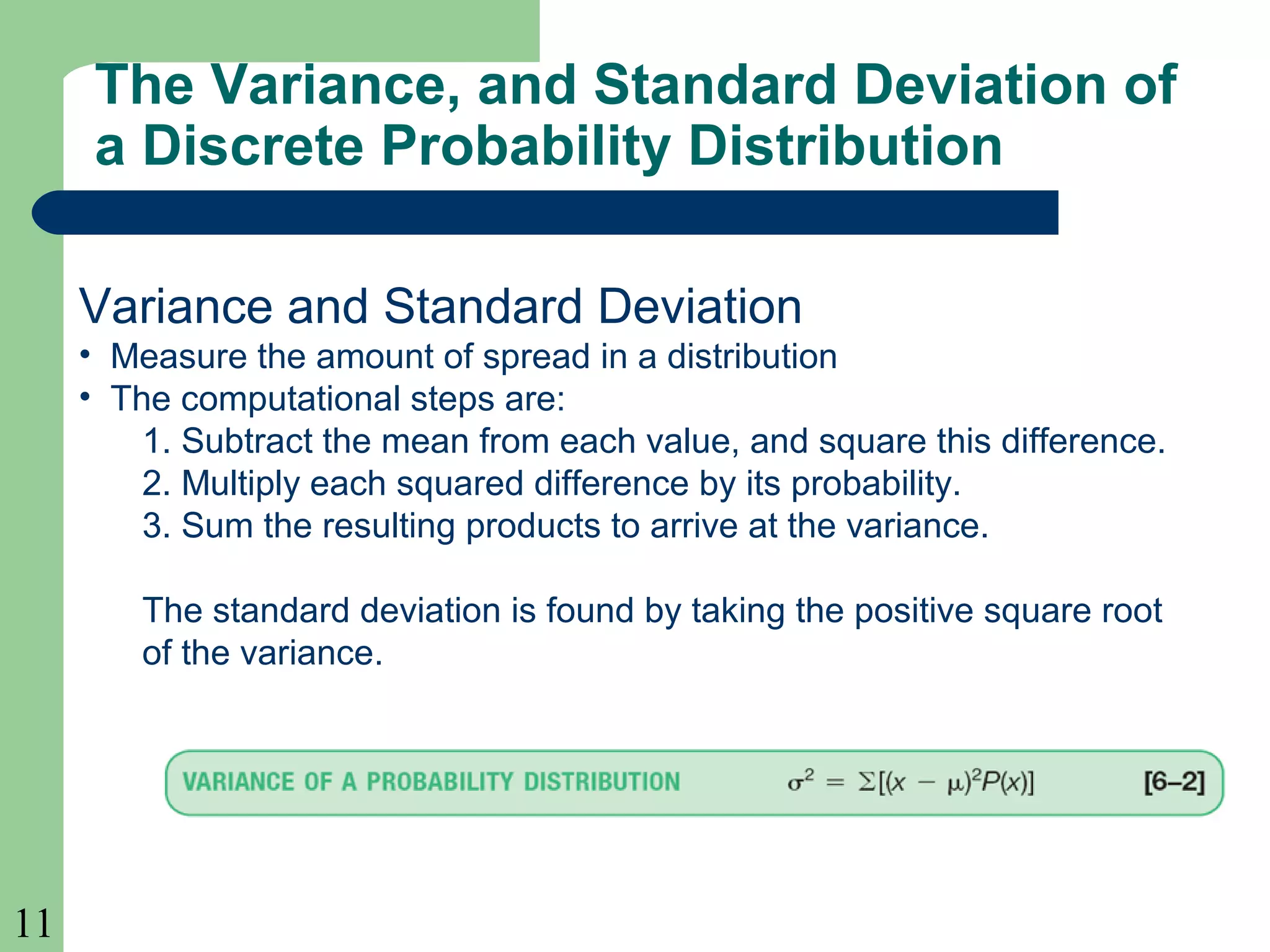 11
The Variance, and Standard Deviation of
a Discrete Probability Distribution
Variance and Standard Deviation
• Measure the amount of spread in a distribution
• The computational steps are:
1. Subtract the mean from each value, and square this difference.
2. Multiply each squared difference by its probability.
3. Sum the resulting products to arrive at the variance.
The standard deviation is found by taking the positive square root
of the variance.
 