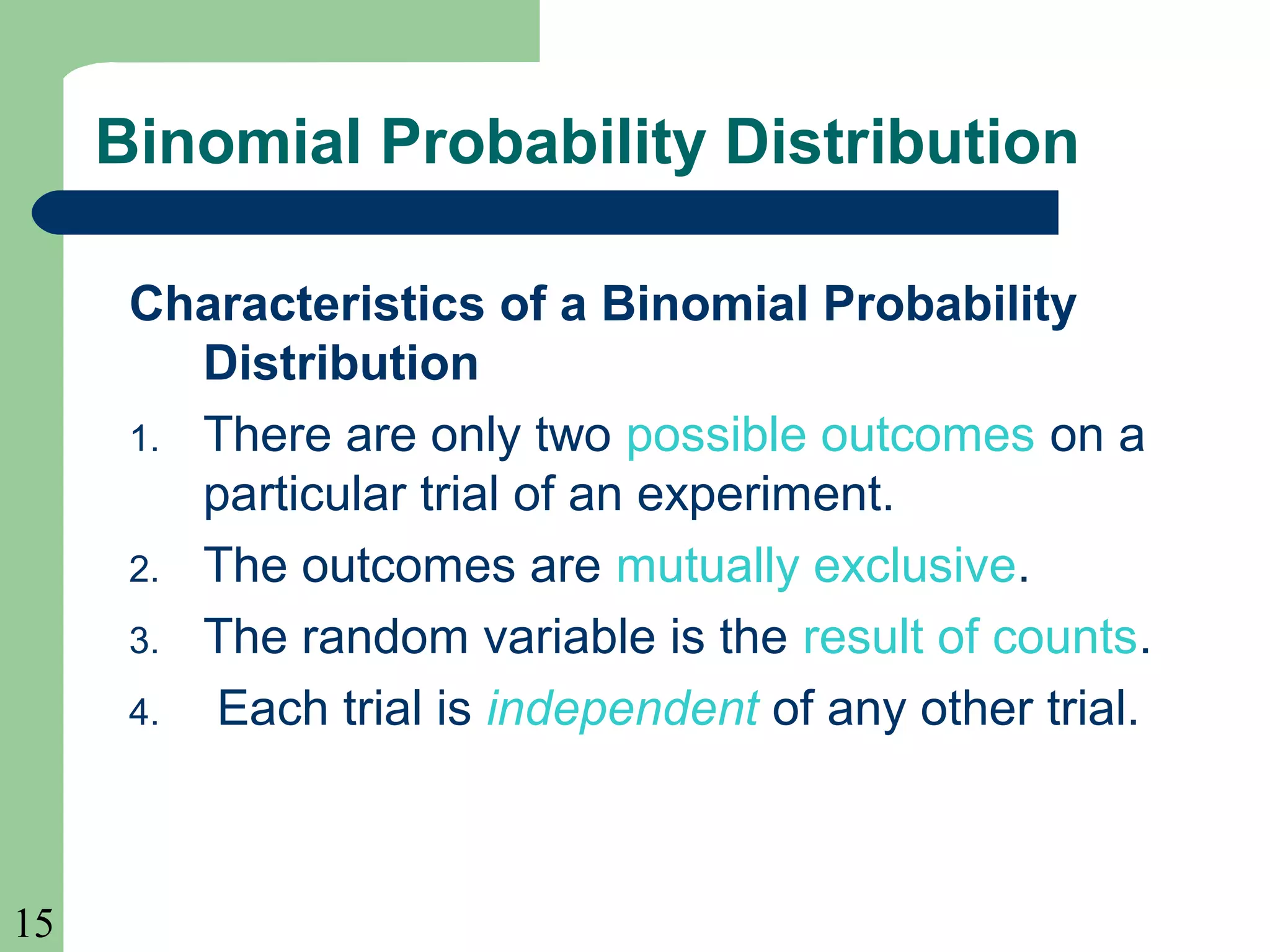 15
Binomial Probability Distribution
Characteristics of a Binomial Probability
Distribution
1. There are only two possible outcomes on a
particular trial of an experiment.
2. The outcomes are mutually exclusive.
3. The random variable is the result of counts.
4. Each trial is independent of any other trial.
 