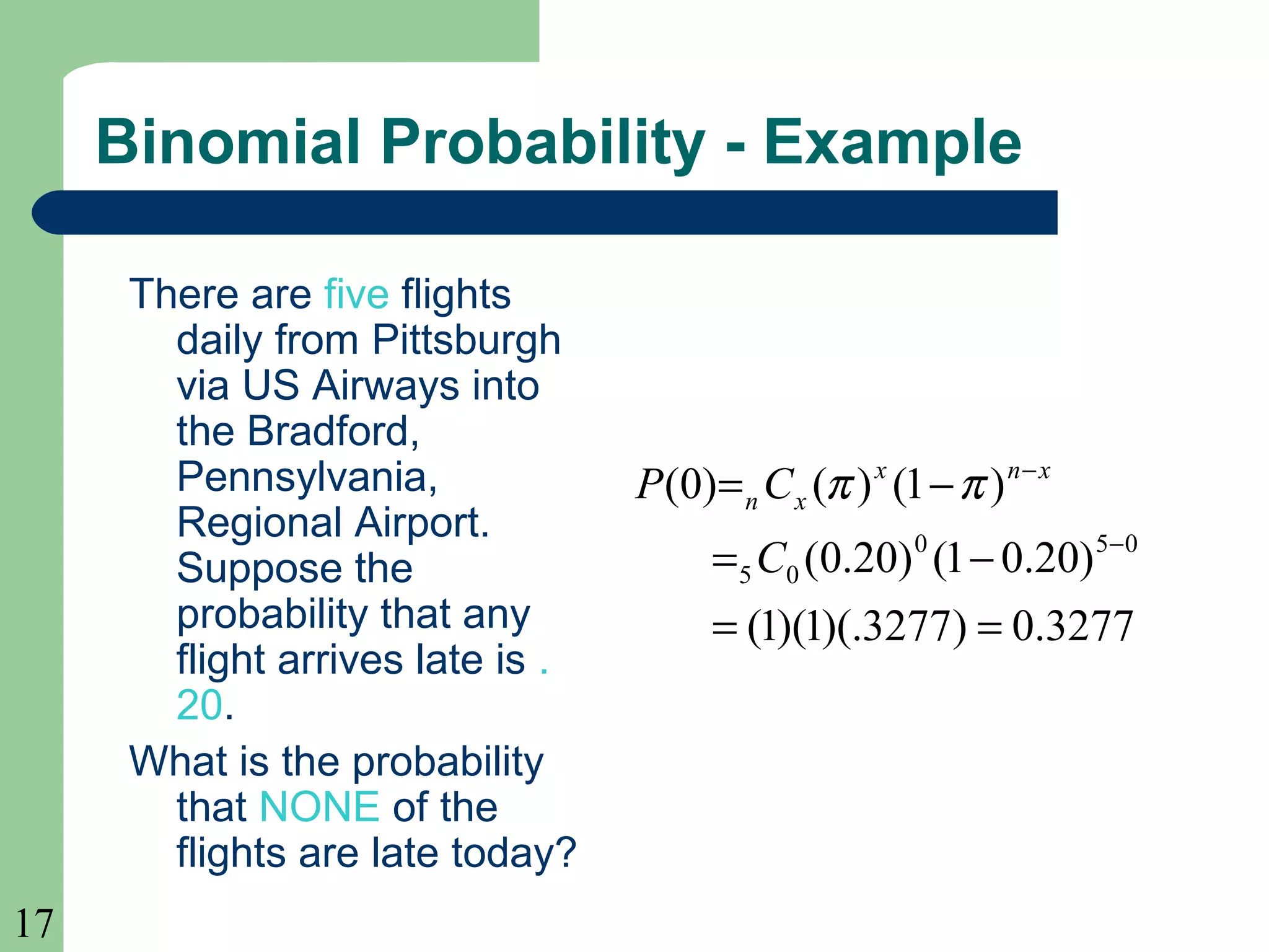 17
Binomial Probability - Example
There are five flights
daily from Pittsburgh
via US Airways into
the Bradford,
Pennsylvania,
Regional Airport.
Suppose the
probability that any
flight arrives late is .
20.
What is the probability
that NONE of the
flights are late today?
3277.0)3277)(.1)(1(
)20.01()20.0(
)1()()0(
050
05
==
−=
−=
−
−
C
CP xnx
xn ππ
 