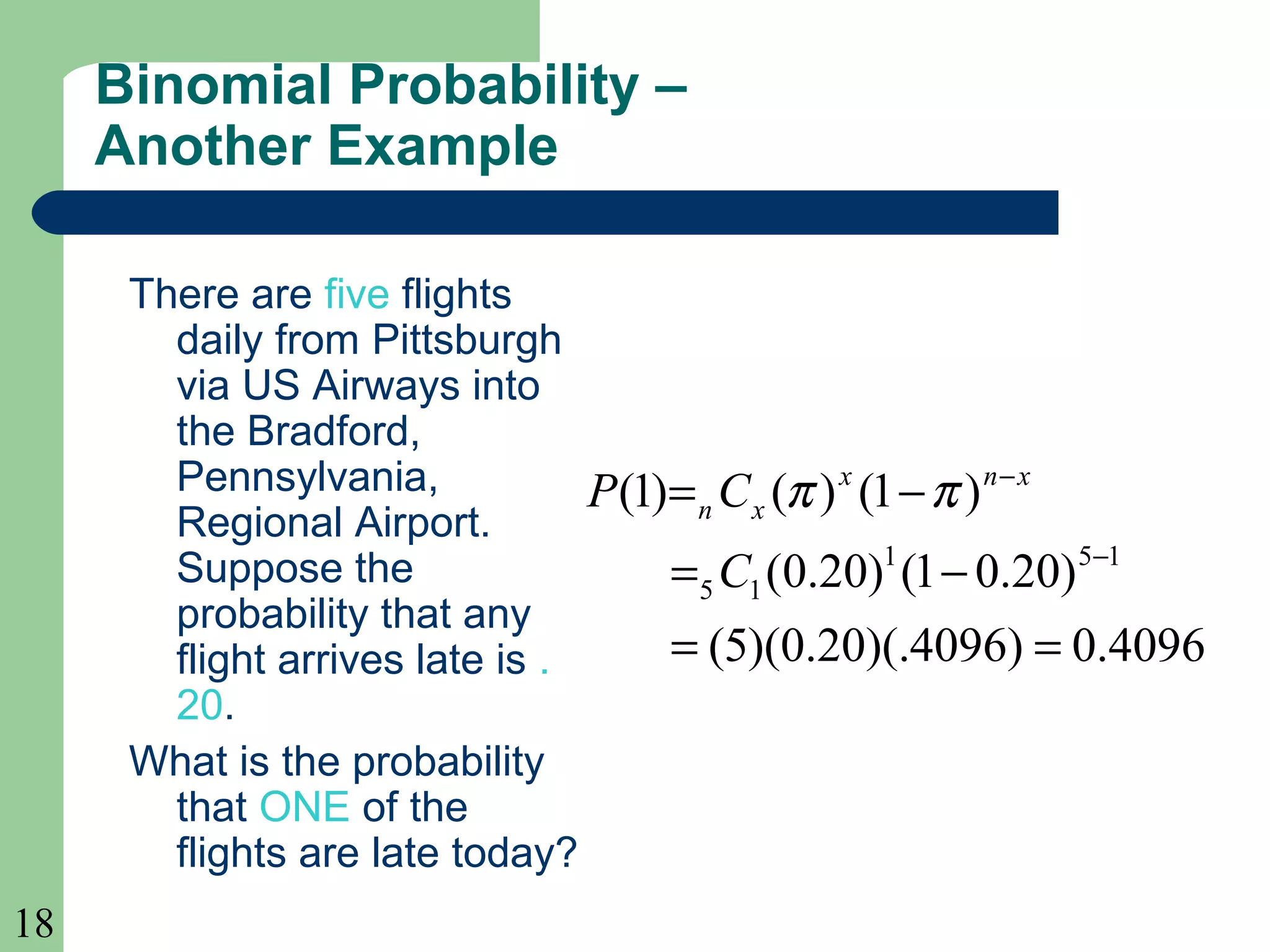 18
Binomial Probability –
Another Example
There are five flights
daily from Pittsburgh
via US Airways into
the Bradford,
Pennsylvania,
Regional Airport.
Suppose the
probability that any
flight arrives late is .
20.
What is the probability
that ONE of the
flights are late today?
4096.0)4096)(.20.0)(5(
)20.01()20.0(
)1()()1(
151
15
==
−=
−=
−
−
C
CP xnx
xn ππ
 