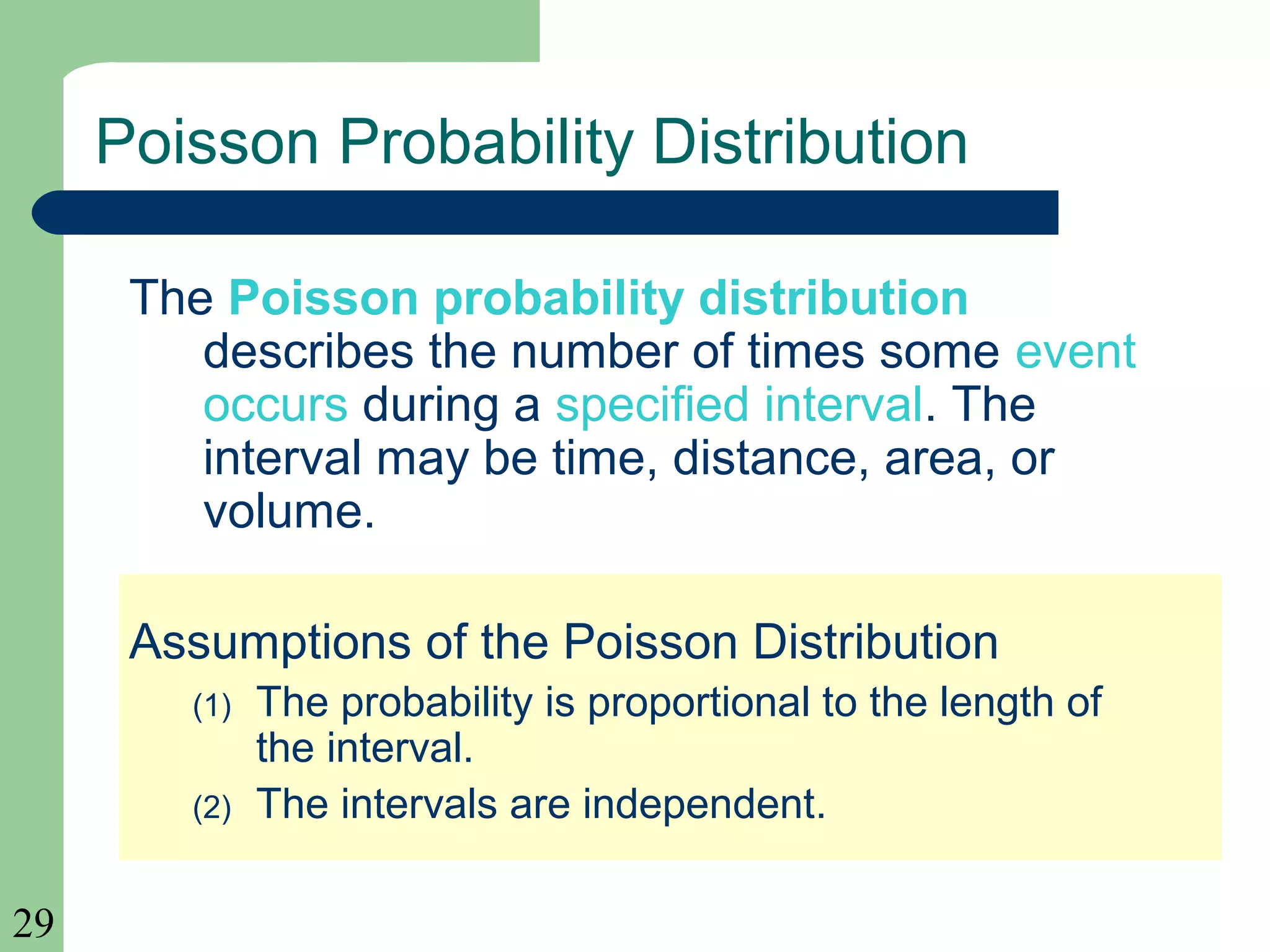 29
Poisson Probability Distribution
The Poisson probability distribution
describes the number of times some event
occurs during a specified interval. The
interval may be time, distance, area, or
volume.
Assumptions of the Poisson Distribution
(1) The probability is proportional to the length of
the interval.
(2) The intervals are independent.
 