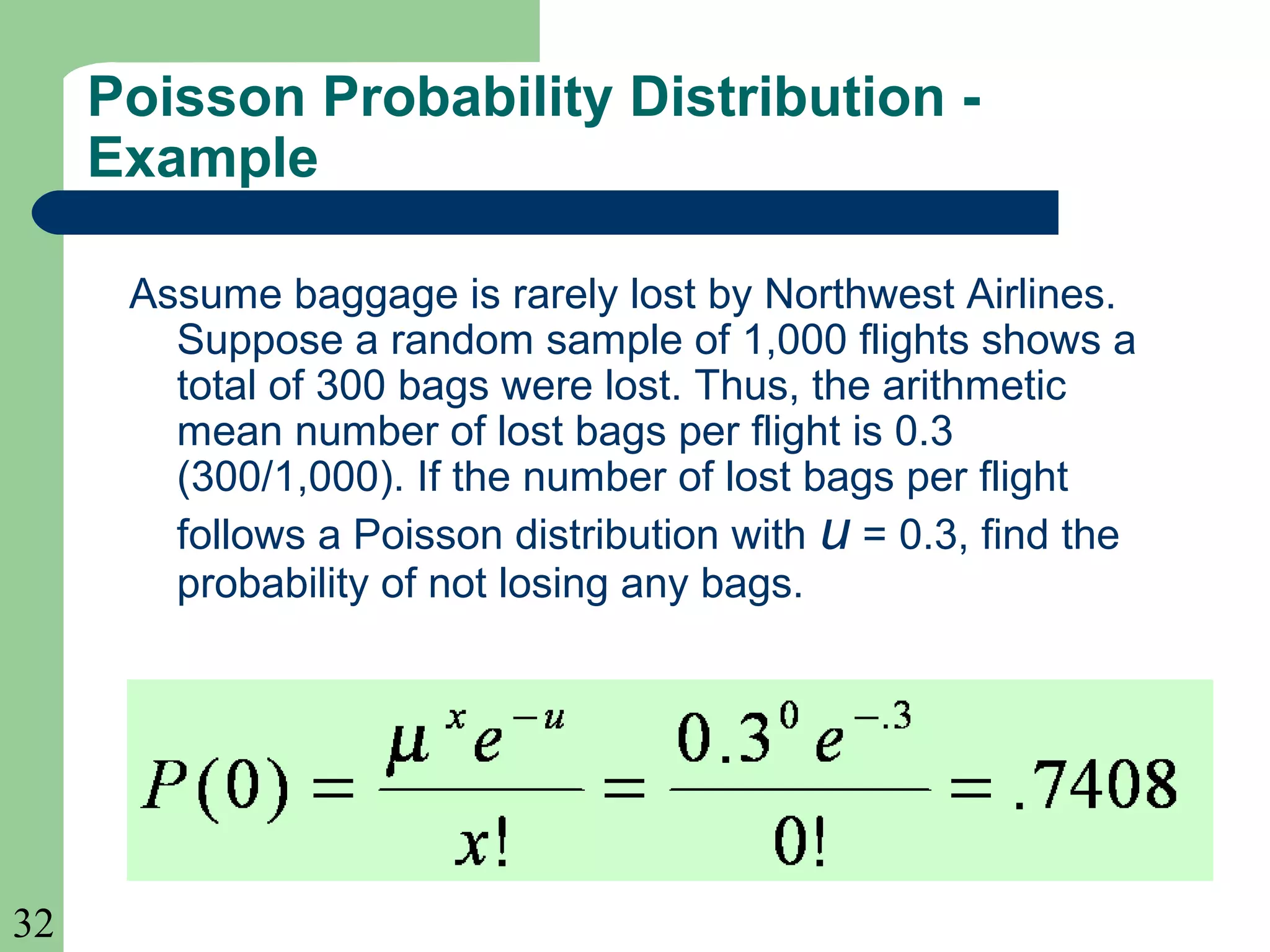 32
Assume baggage is rarely lost by Northwest Airlines.
Suppose a random sample of 1,000 flights shows a
total of 300 bags were lost. Thus, the arithmetic
mean number of lost bags per flight is 0.3
(300/1,000). If the number of lost bags per flight
follows a Poisson distribution with u = 0.3, find the
probability of not losing any bags.
Poisson Probability Distribution -
Example
 