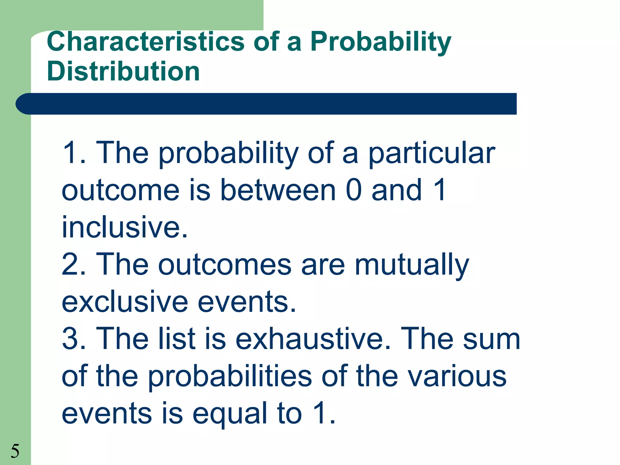 5
Characteristics of a Probability
Distribution
1. The probability of a particular
outcome is between 0 and 1
inclusive.
2. The outcomes are mutually
exclusive events.
3. The list is exhaustive. The sum
of the probabilities of the various
events is equal to 1.
 