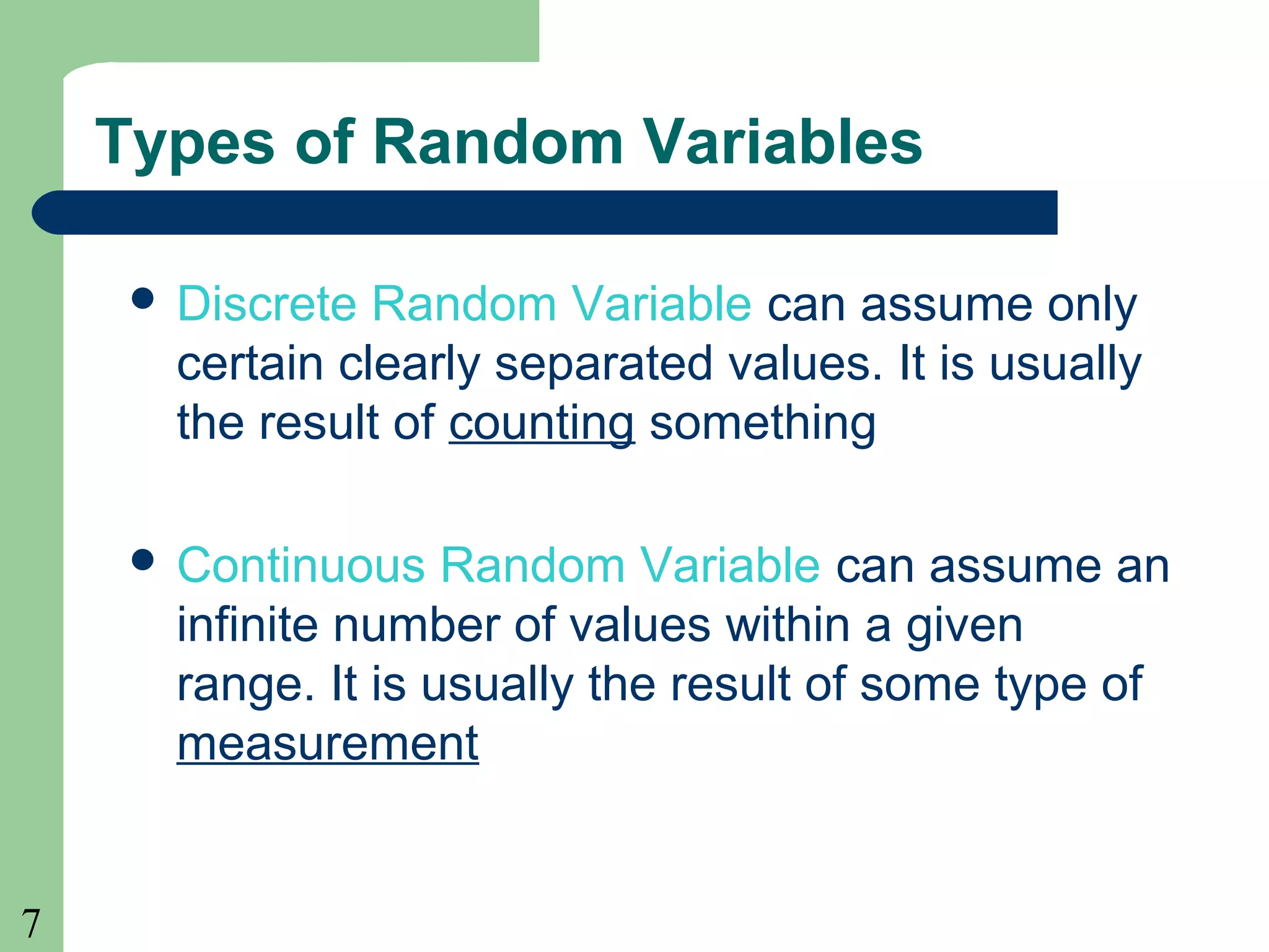 7
Types of Random Variables
 Discrete Random Variable can assume only
certain clearly separated values. It is usually
the result of counting something
 Continuous Random Variable can assume an
infinite number of values within a given
range. It is usually the result of some type of
measurement
 