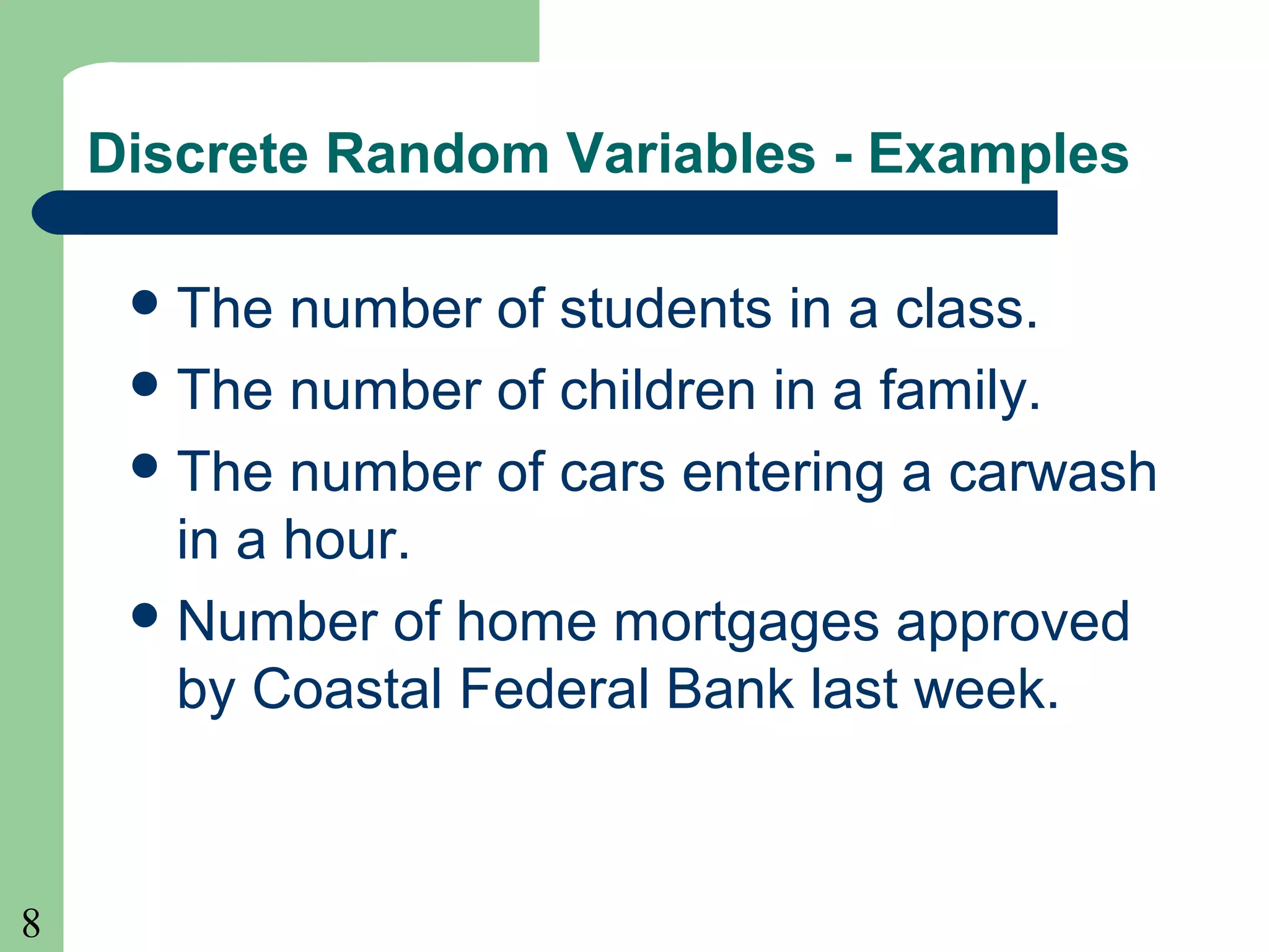 8
Discrete Random Variables - Examples
The number of students in a class.
The number of children in a family.
The number of cars entering a carwash
in a hour.
Number of home mortgages approved
by Coastal Federal Bank last week.
 
