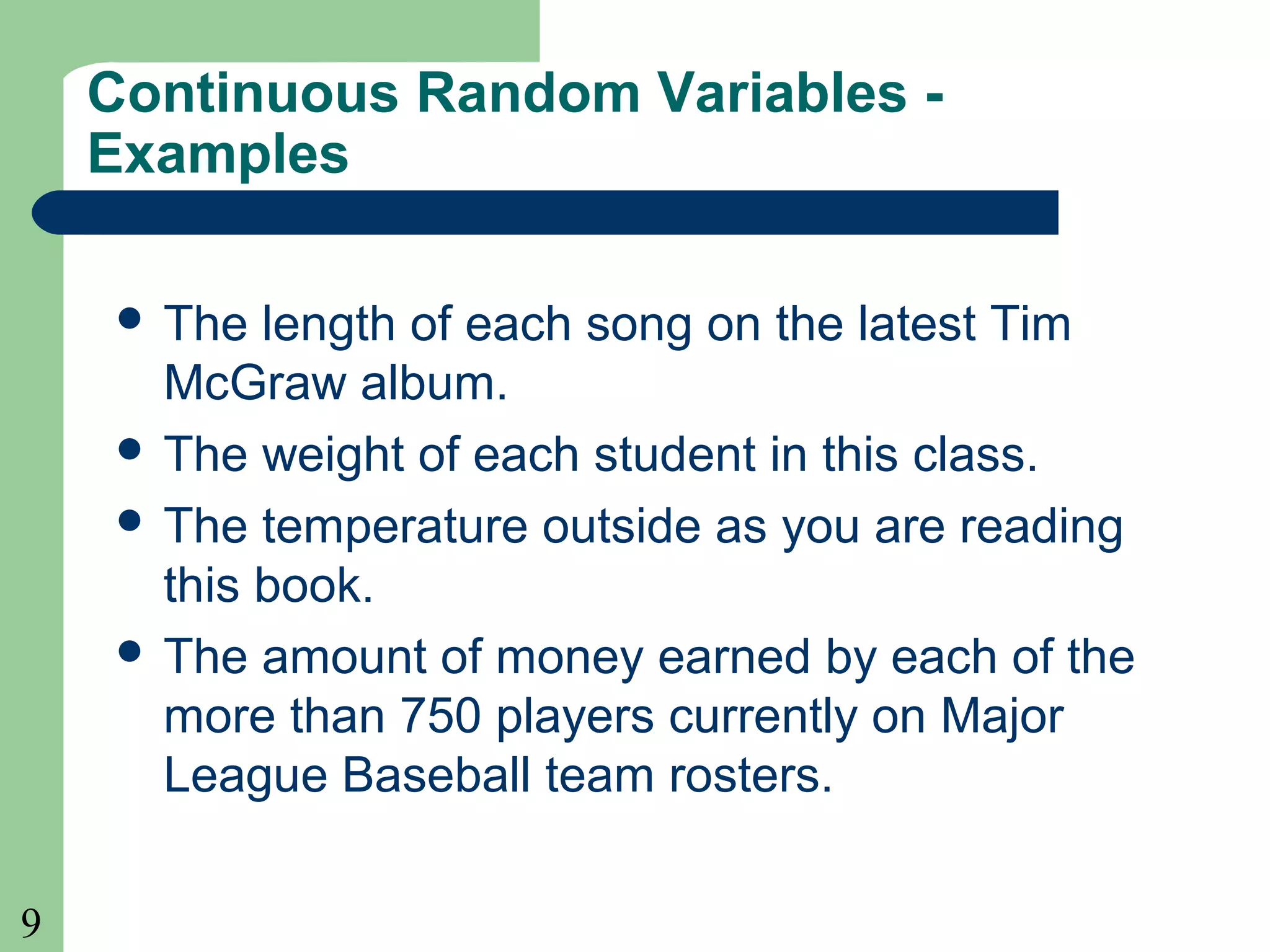 9
Continuous Random Variables -
Examples
 The length of each song on the latest Tim
McGraw album.
 The weight of each student in this class.
 The temperature outside as you are reading
this book.
 The amount of money earned by each of the
more than 750 players currently on Major
League Baseball team rosters.
 
