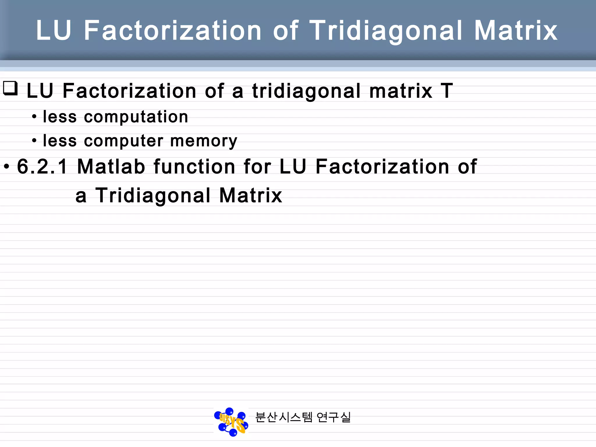 분산시스템 연구실
LU Factorization of Tridiagonal Matrix
• 6.2.1 Matlab function for LU Factorization of
a Tridiagonal Matrix
 LU Factorization of a tridiagonal matrix T
• less computation
• less computer memory
 