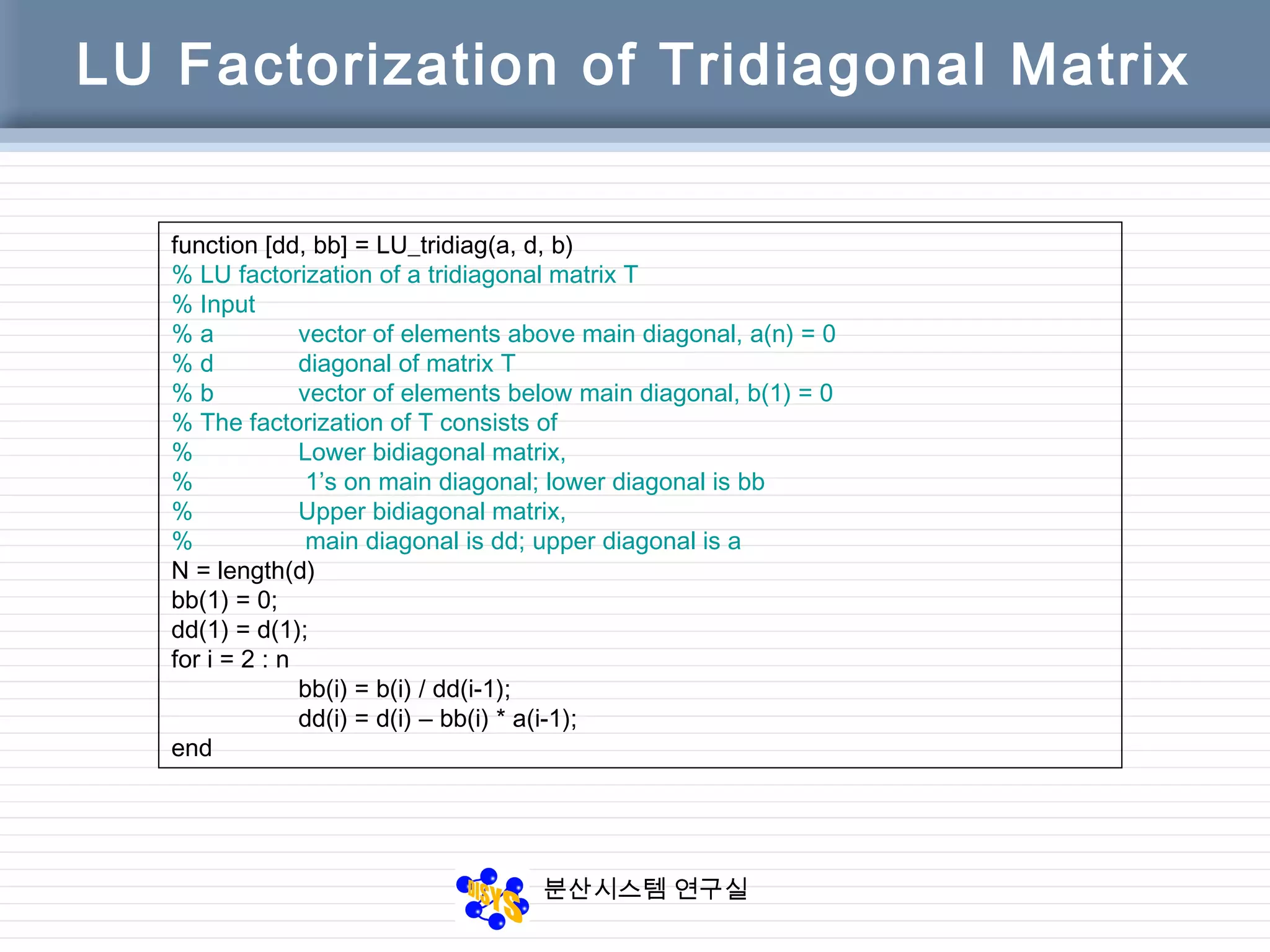 분산시스템 연구실
LU Factorization of Tridiagonal Matrix
function [dd, bb] = LU_tridiag(a, d, b)
% LU factorization of a tridiagonal matrix T
% Input
% a vector of elements above main diagonal, a(n) = 0
% d diagonal of matrix T
% b vector of elements below main diagonal, b(1) = 0
% The factorization of T consists of
% Lower bidiagonal matrix,
% 1’s on main diagonal; lower diagonal is bb
% Upper bidiagonal matrix,
% main diagonal is dd; upper diagonal is a
N = length(d)
bb(1) = 0;
dd(1) = d(1);
for i = 2 : n
bb(i) = b(i) / dd(i-1);
dd(i) = d(i) – bb(i) * a(i-1);
end
 