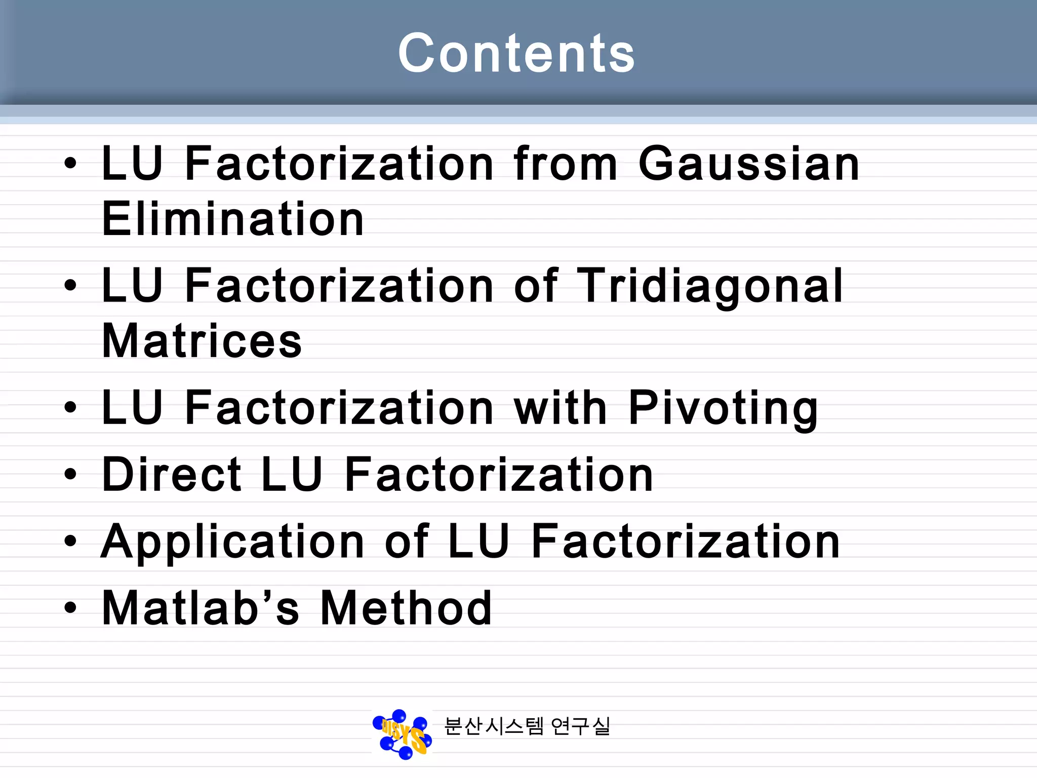 분산시스템 연구실
Contents
• LU Factorization from Gaussian
Elimination
• LU Factorization of Tridiagonal
Matrices
• LU Factorization with Pivoting
• Direct LU Factorization
• Application of LU Factorization
• Matlab’s Method
 