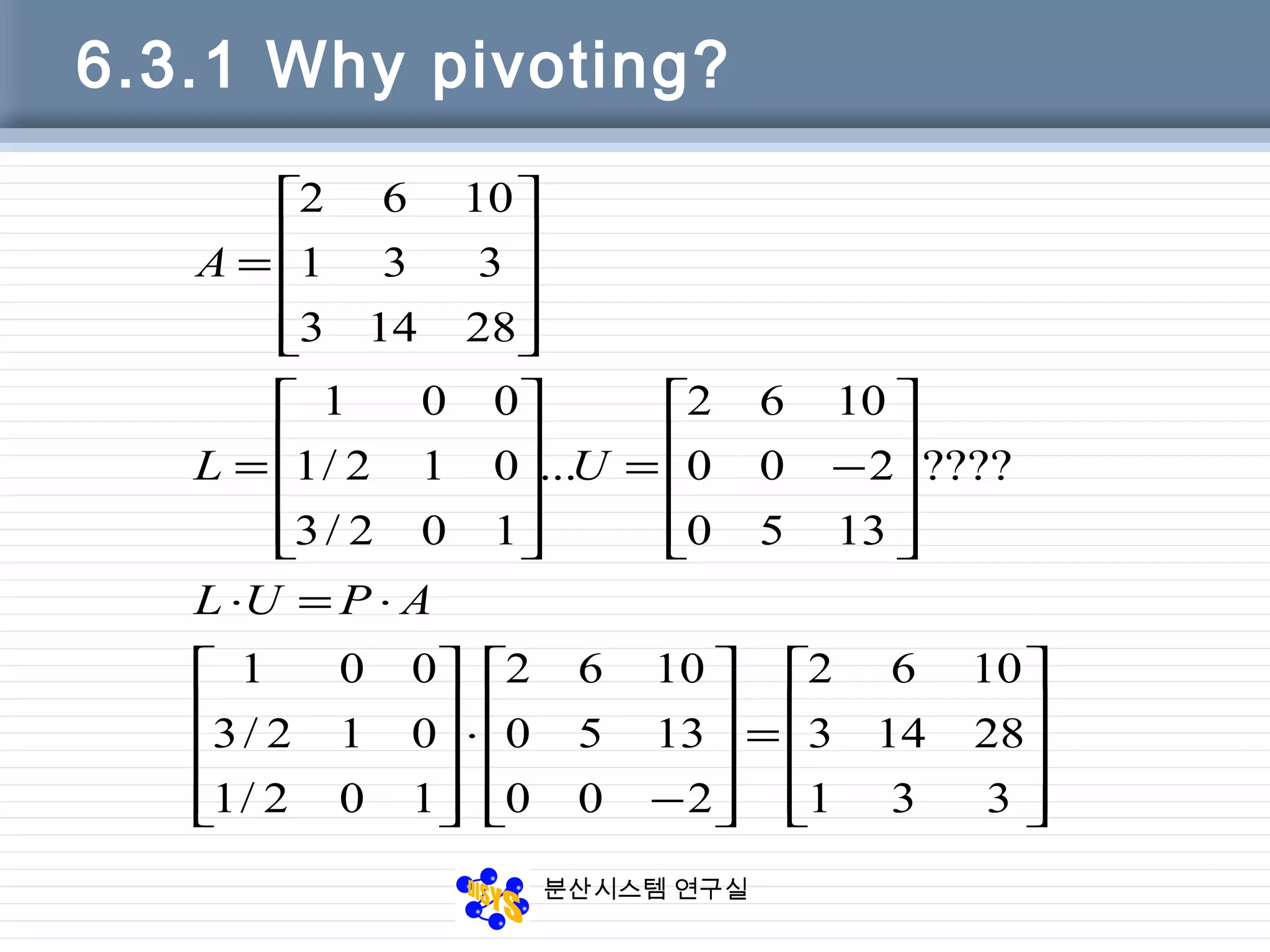 분산시스템 연구실
6.3.1 Why pivoting?










=










−
⋅










⋅=⋅










−=










=










=
331
28143
1062
200
1350
1062
102/1
012/3
001
????
1350
200
1062
...
102/3
012/1
001
28143
331
1062
APUL
UL
A
 