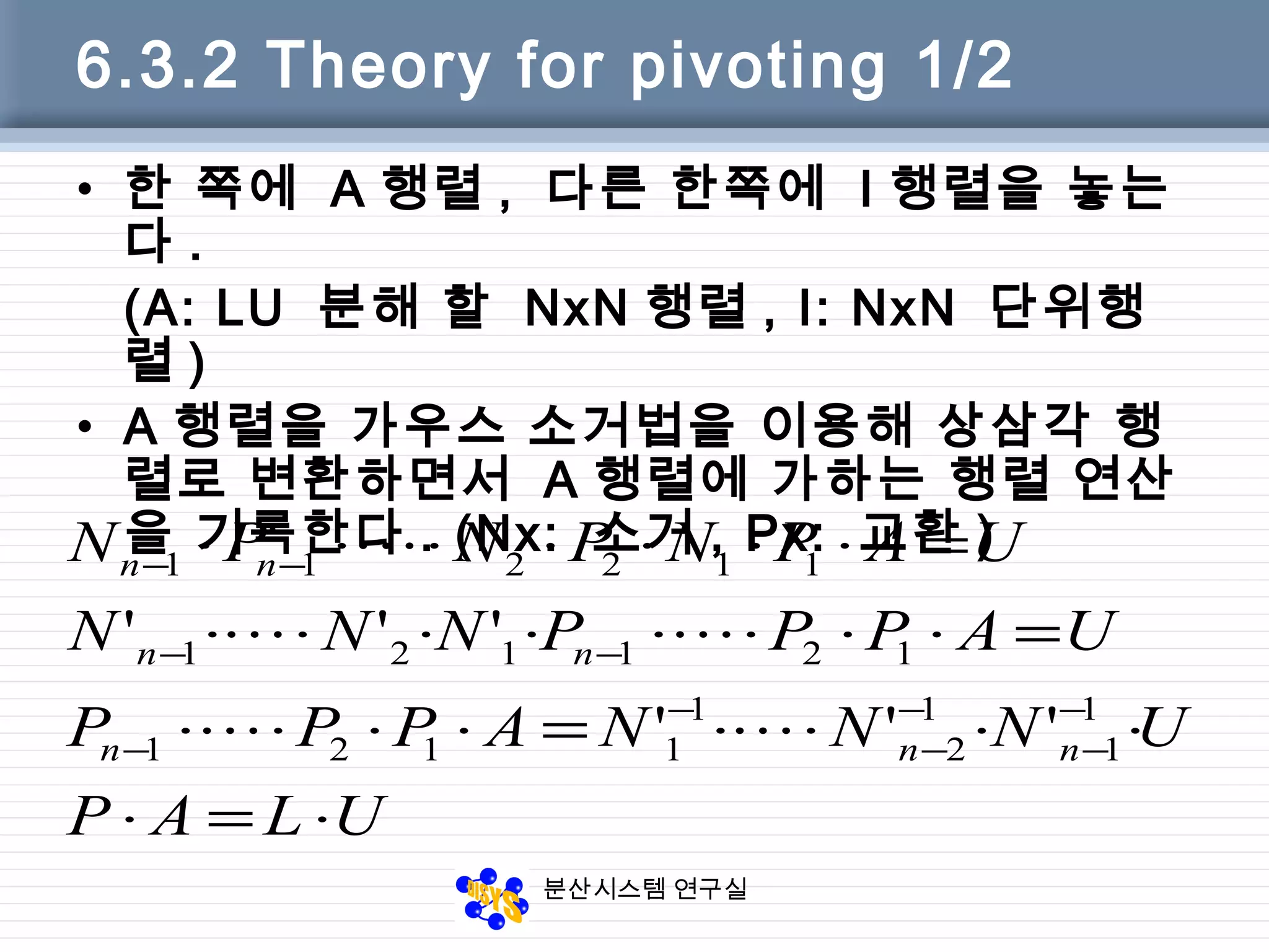 분산시스템 연구실
6.3.2 Theory for pivoting 1/2
• 한 쪽에 A 행렬 , 다른 한쪽에 I 행렬을 놓는
다 .
(A: LU 분해 할 NxN 행렬 , I: NxN 단위행
렬 )
• A 행렬을 가우스 소거법을 이용해 상삼각 행
렬로 변환하면서 A 행렬에 가하는 행렬 연산
을 기록한다 . (Nx: 소거 , Px: 교환 )
ULAP
UNNNAPPP
UAPPPNNN
UAPNPNPN
nnn
nn
nn
⋅=⋅
⋅⋅⋅⋅=⋅⋅⋅⋅
=⋅⋅⋅⋅⋅⋅⋅⋅
=⋅⋅⋅⋅⋅⋅⋅
−
−
−
−
−
−
−−
−−
1
1
1
2
1
1121
121121
112211
'''
'''



 