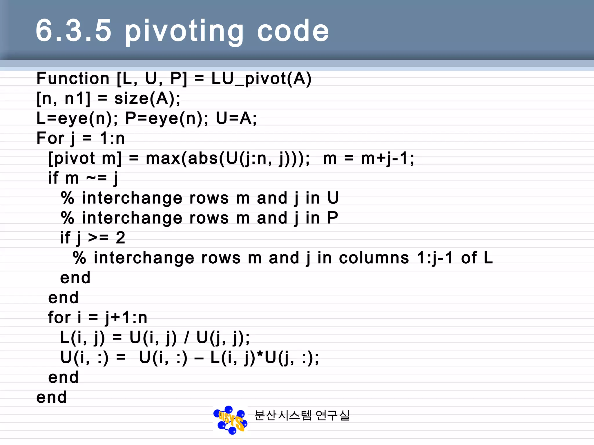 분산시스템 연구실
6.3.5 pivoting code
Function [L, U, P] = LU_pivot(A)
[n, n1] = size(A);
L=eye(n); P=eye(n); U=A;
For j = 1:n
[pivot m] = max(abs(U(j:n, j))); m = m+j-1;
if m ~= j
% interchange rows m and j in U
% interchange rows m and j in P
if j >= 2
% interchange rows m and j in columns 1:j-1 of L
end
end
for i = j+1:n
L(i, j) = U(i, j) / U(j, j);
U(i, :) = U(i, :) – L(i, j)*U(j, :);
end
end
 