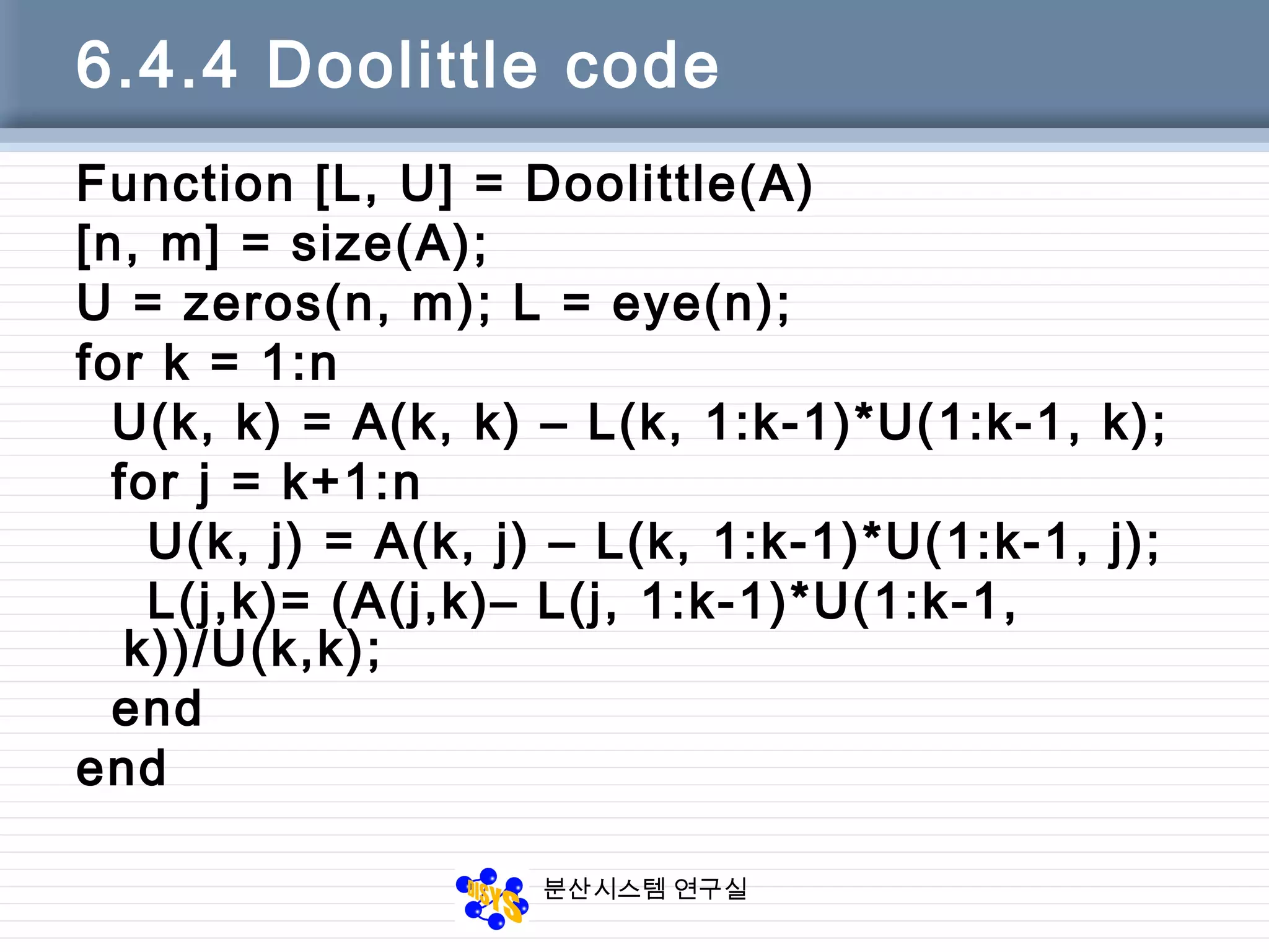 분산시스템 연구실
6.4.4 Doolittle code
Function [L, U] = Doolittle(A)
[n, m] = size(A);
U = zeros(n, m); L = eye(n);
for k = 1:n
U(k, k) = A(k, k) – L(k, 1:k-1)*U(1:k-1, k);
for j = k+1:n
U(k, j) = A(k, j) – L(k, 1:k-1)*U(1:k-1, j);
L(j,k)= (A(j,k)– L(j, 1:k-1)*U(1:k-1,
k))/U(k,k);
end
end
 