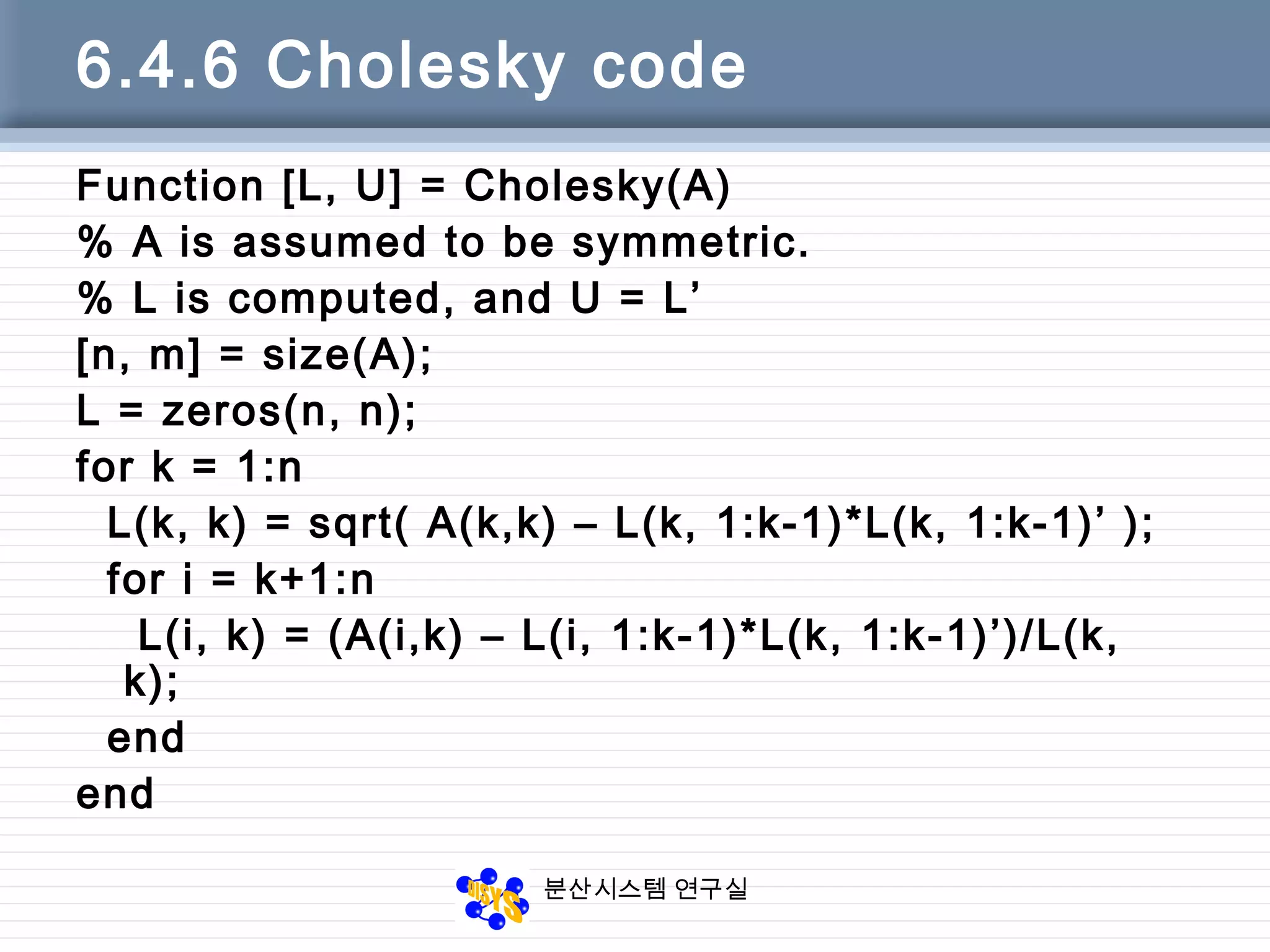 분산시스템 연구실
6.4.6 Cholesky code
Function [L, U] = Cholesky(A)
% A is assumed to be symmetric.
% L is computed, and U = L’
[n, m] = size(A);
L = zeros(n, n);
for k = 1:n
L(k, k) = sqrt( A(k,k) – L(k, 1:k-1)*L(k, 1:k-1)’ );
for i = k+1:n
L(i, k) = (A(i,k) – L(i, 1:k-1)*L(k, 1:k-1)’)/L(k,
k);
end
end
 