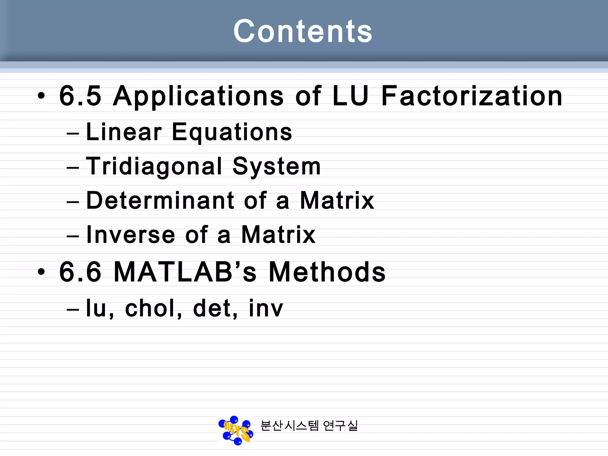 분산시스템 연구실
Contents
• 6.5 Applications of LU Factorization
– Linear Equations
– Tridiagonal System
– Determinant of a Matrix
– Inverse of a Matrix
• 6.6 MATLAB’s Methods
– lu, chol, det, inv
 