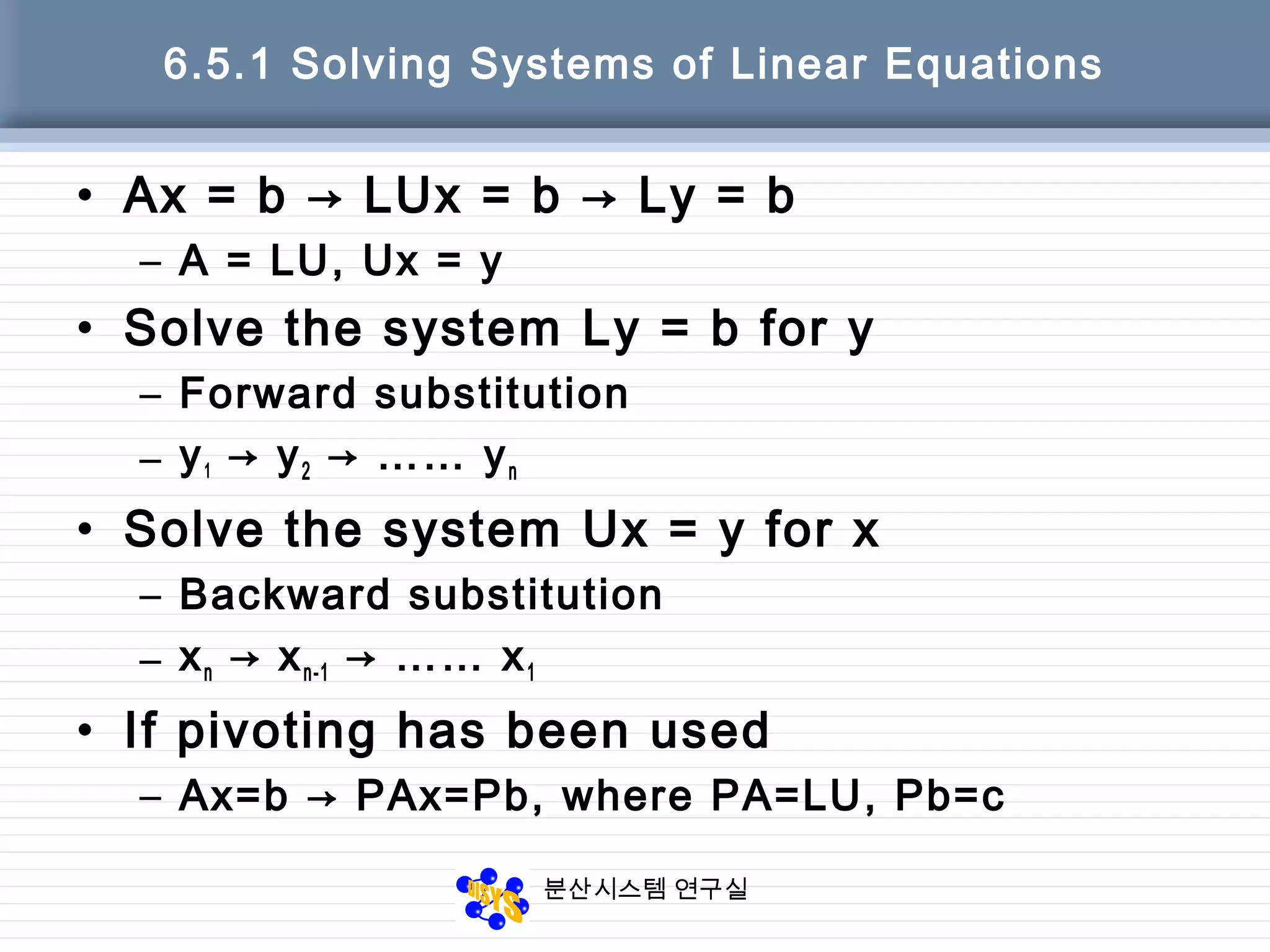분산시스템 연구실
6.5.1 Solving Systems of Linear Equations
• Ax = b → LUx = b → Ly = b
– A = LU, Ux = y
• Solve the system Ly = b for y
– Forward substitution
– y1 → y2 → …… yn
• Solve the system Ux = y for x
– Backward substitution
– xn → xn-1 → …… x1
• If pivoting has been used
– Ax=b → PAx=Pb, where PA=LU, Pb=c
 