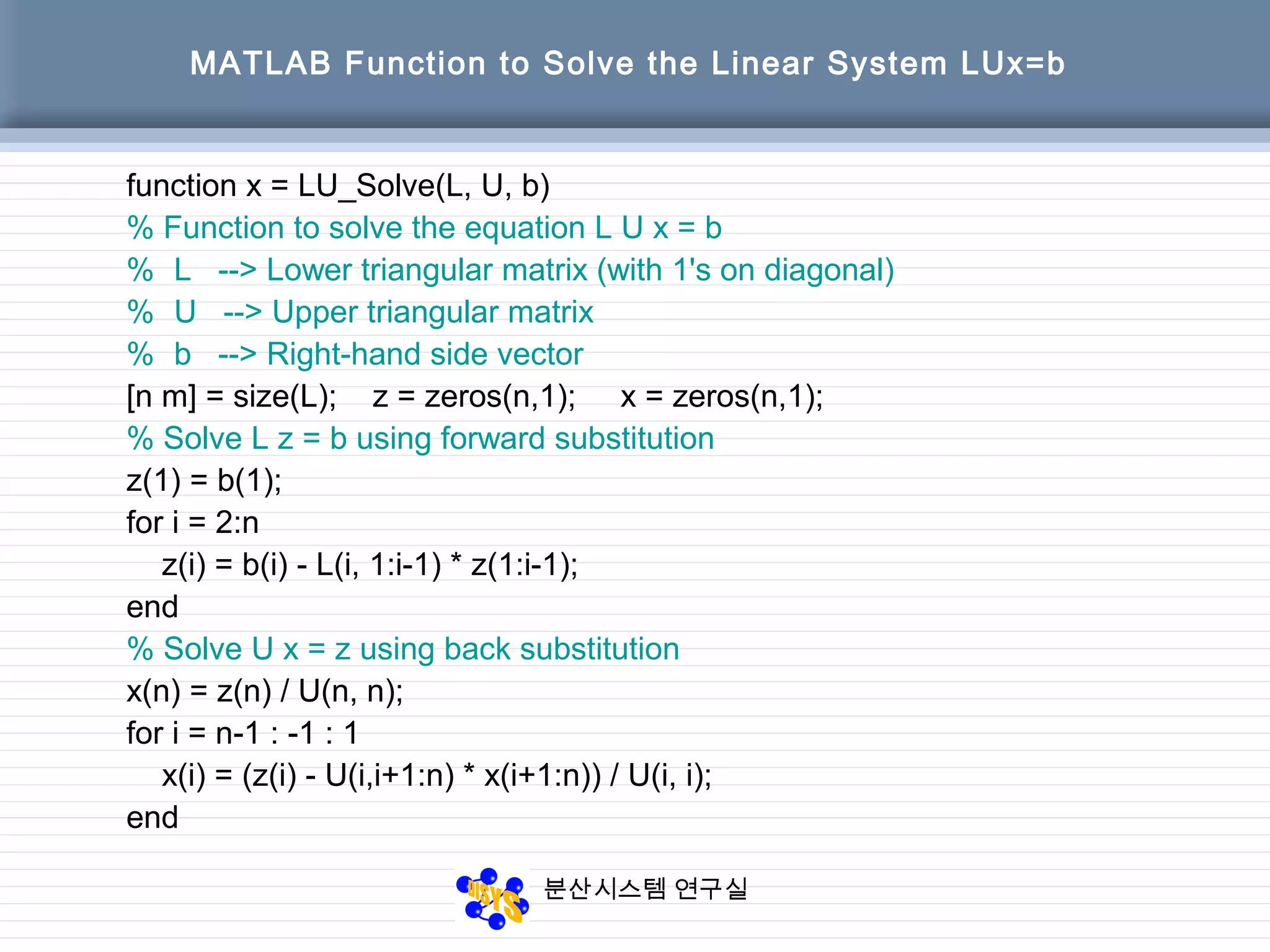 분산시스템 연구실
MATLAB Function to Solve the Linear System LUx=b
function x = LU_Solve(L, U, b)
% Function to solve the equation L U x = b
% L --> Lower triangular matrix (with 1's on diagonal)
% U --> Upper triangular matrix
% b --> Right-hand side vector
[n m] = size(L); z = zeros(n,1); x = zeros(n,1);
% Solve L z = b using forward substitution
z(1) = b(1);
for i = 2:n
z(i) = b(i) - L(i, 1:i-1) * z(1:i-1);
end
% Solve U x = z using back substitution
x(n) = z(n) / U(n, n);
for i = n-1 : -1 : 1
x(i) = (z(i) - U(i,i+1:n) * x(i+1:n)) / U(i, i);
end
 