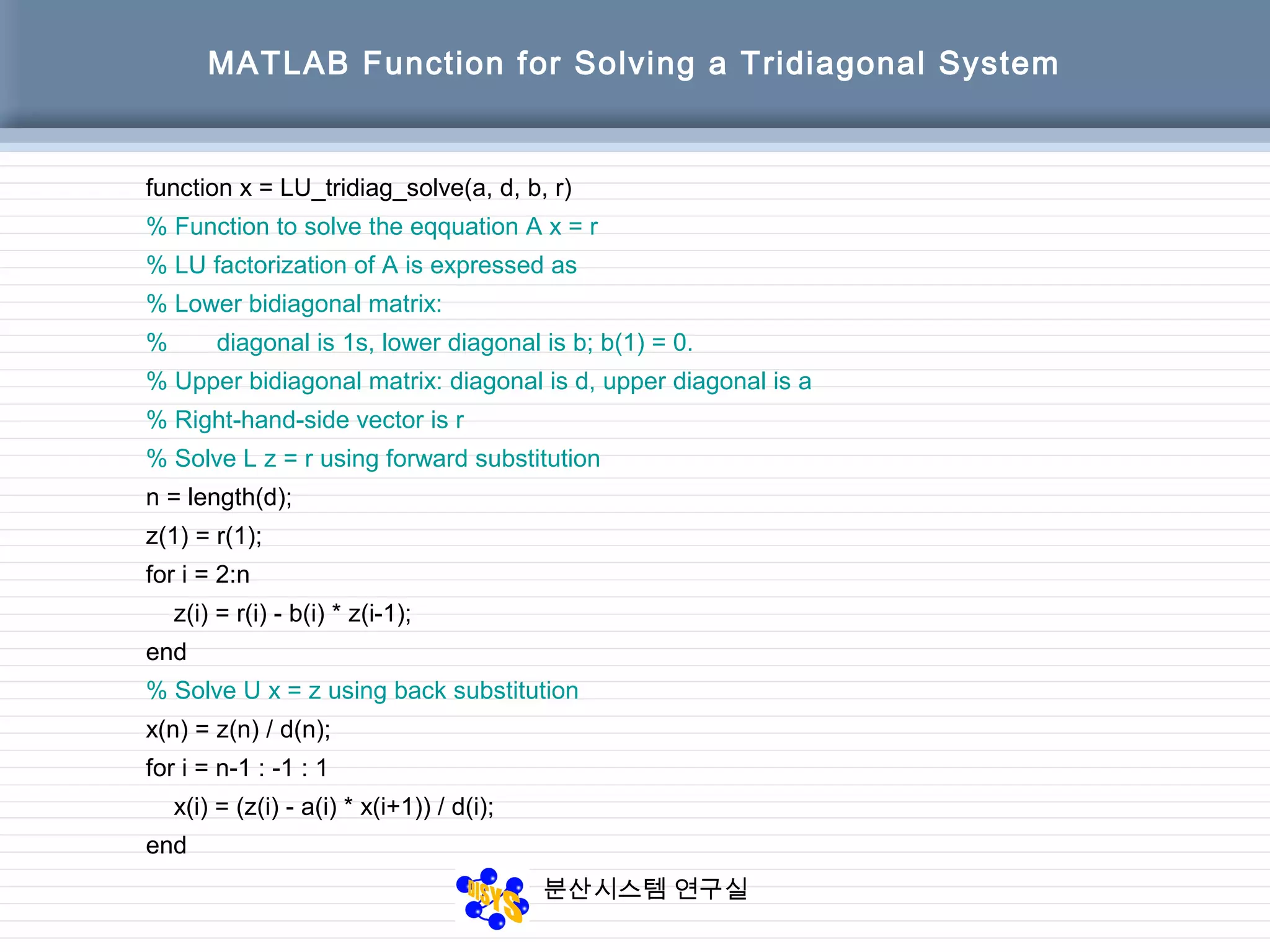 분산시스템 연구실
MATLAB Function for Solving a Tridiagonal System
function x = LU_tridiag_solve(a, d, b, r)
% Function to solve the eqquation A x = r
% LU factorization of A is expressed as
% Lower bidiagonal matrix:
% diagonal is 1s, lower diagonal is b; b(1) = 0.
% Upper bidiagonal matrix: diagonal is d, upper diagonal is a
% Right-hand-side vector is r
% Solve L z = r using forward substitution
n = length(d);
z(1) = r(1);
for i = 2:n
z(i) = r(i) - b(i) * z(i-1);
end
% Solve U x = z using back substitution
x(n) = z(n) / d(n);
for i = n-1 : -1 : 1
x(i) = (z(i) - a(i) * x(i+1)) / d(i);
end
 