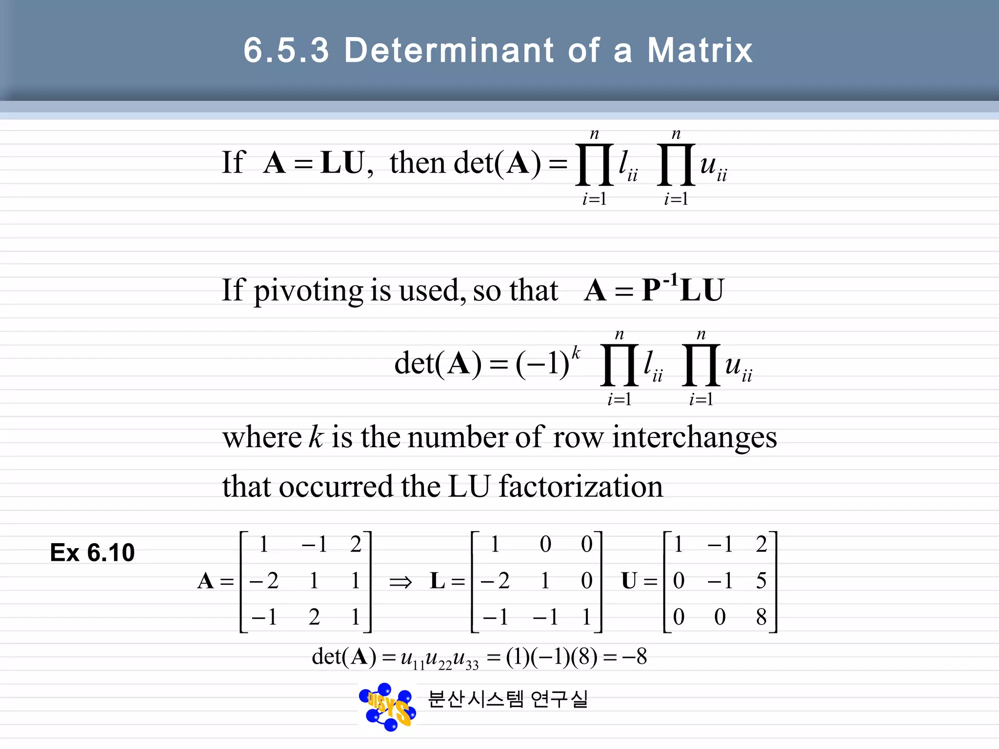 분산시스템 연구실
6.5.3 Determinant of a Matrix
ionfactorizatLUtheoccurredthat
esinterchangrowofnumbertheiswhere
)1()det(
thatsoused,ispivotingIf
)det(then,If
11
11
k
ul
ul
n
i
ii
n
i
ii
k
n
i
ii
n
i
ii
∏∏
∏∏
==
==
−=
=
==
A
LUPA
ALUA
-1
8)8)(1)(1()det(
800
510
211
111
012
001
121
112
211
332211 −=−==










−
−
=










−−
−=⇒










−
−
−
=
uuuA
ULA
Ex 6.10
 