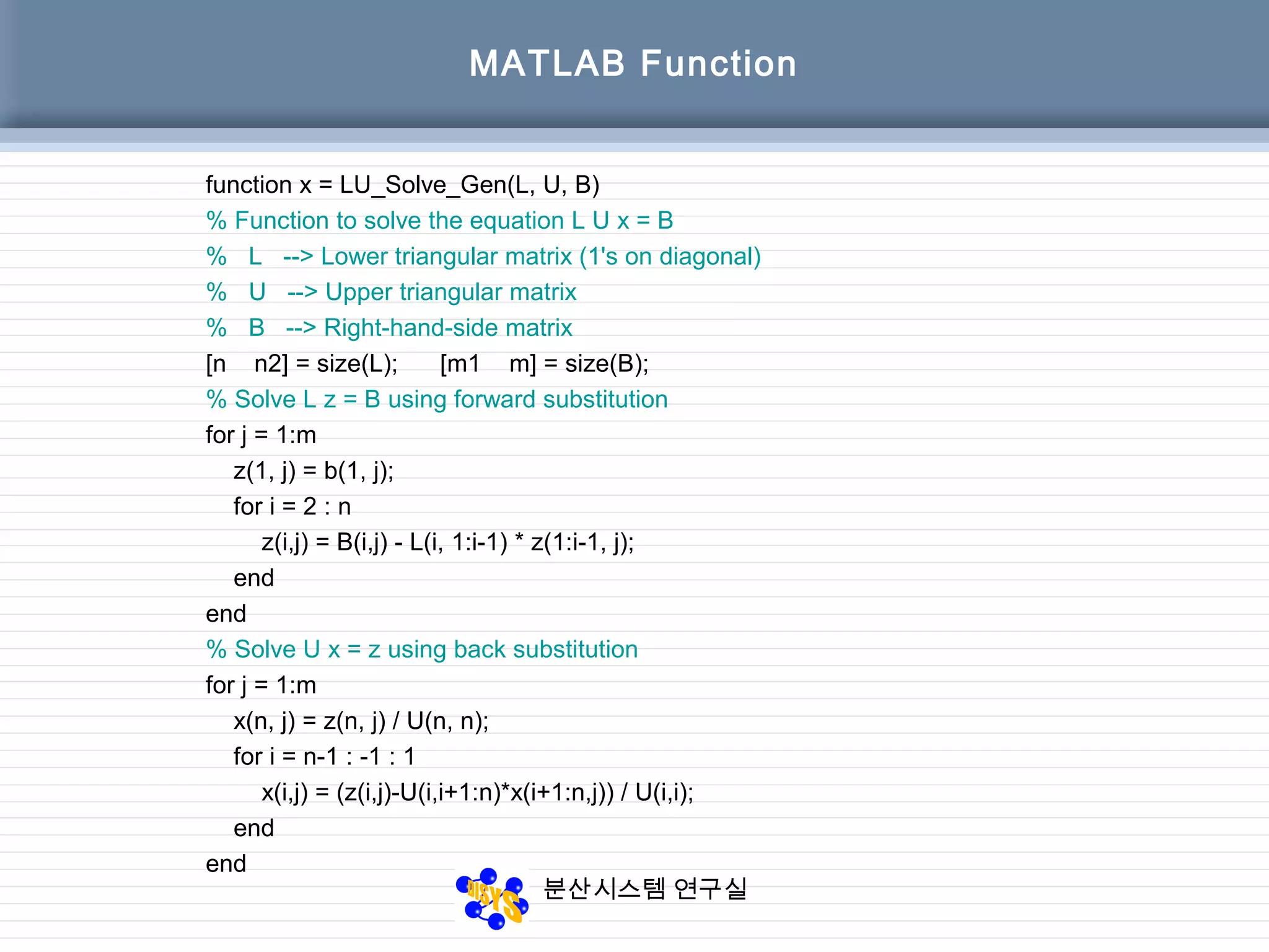 분산시스템 연구실
MATLAB Function
function x = LU_Solve_Gen(L, U, B)
% Function to solve the equation L U x = B
% L --> Lower triangular matrix (1's on diagonal)
% U --> Upper triangular matrix
% B --> Right-hand-side matrix
[n n2] = size(L); [m1 m] = size(B);
% Solve L z = B using forward substitution
for j = 1:m
z(1, j) = b(1, j);
for i = 2 : n
z(i,j) = B(i,j) - L(i, 1:i-1) * z(1:i-1, j);
end
end
% Solve U x = z using back substitution
for j = 1:m
x(n, j) = z(n, j) / U(n, n);
for i = n-1 : -1 : 1
x(i,j) = (z(i,j)-U(i,i+1:n)*x(i+1:n,j)) / U(i,i);
end
end
 