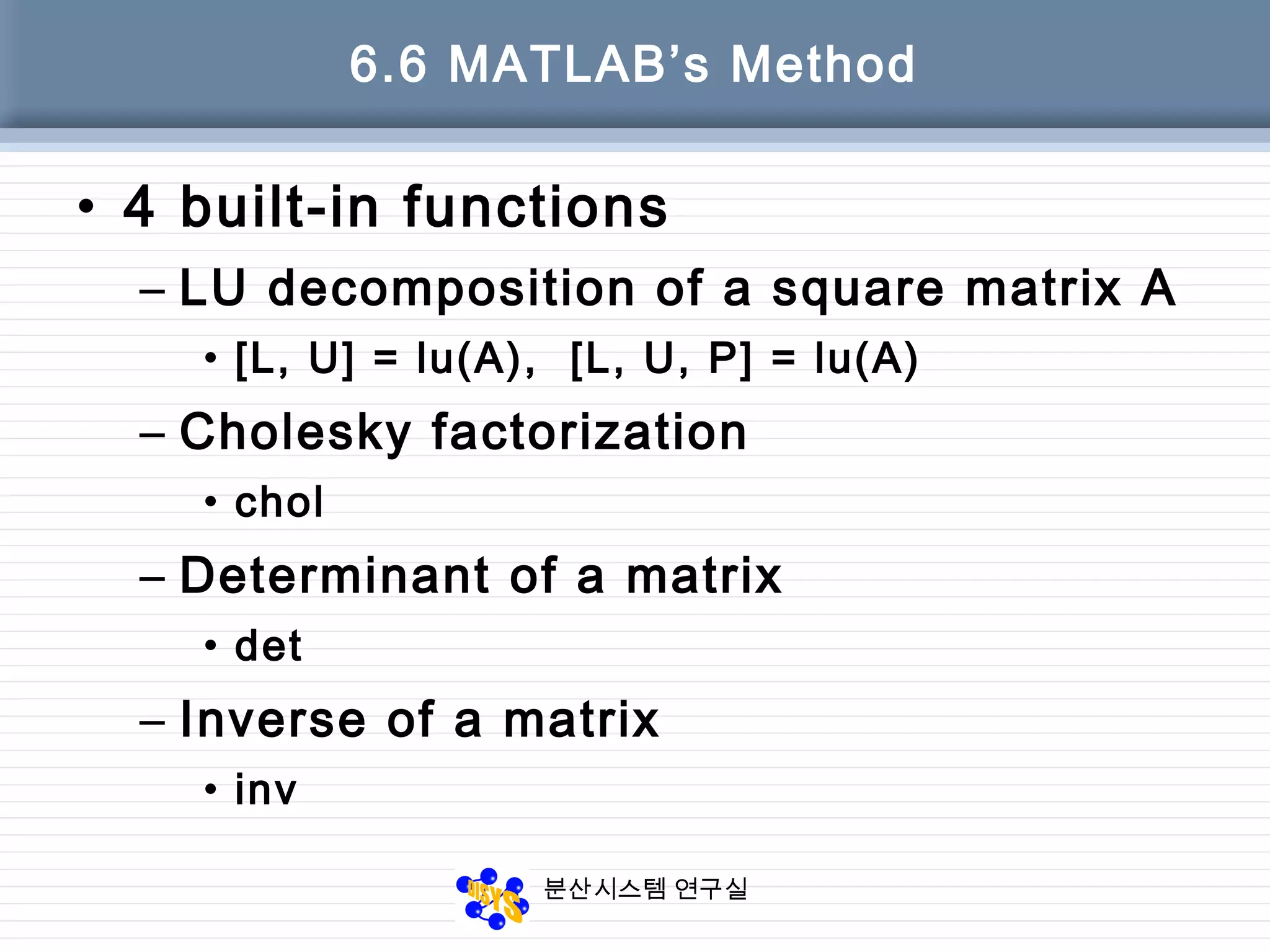 분산시스템 연구실
6.6 MATLAB’s Method
• 4 built-in functions
– LU decomposition of a square matrix A
• [L, U] = lu(A), [L, U, P] = lu(A)
– Cholesky factorization
• chol
– Determinant of a matrix
• det
– Inverse of a matrix
• inv
 