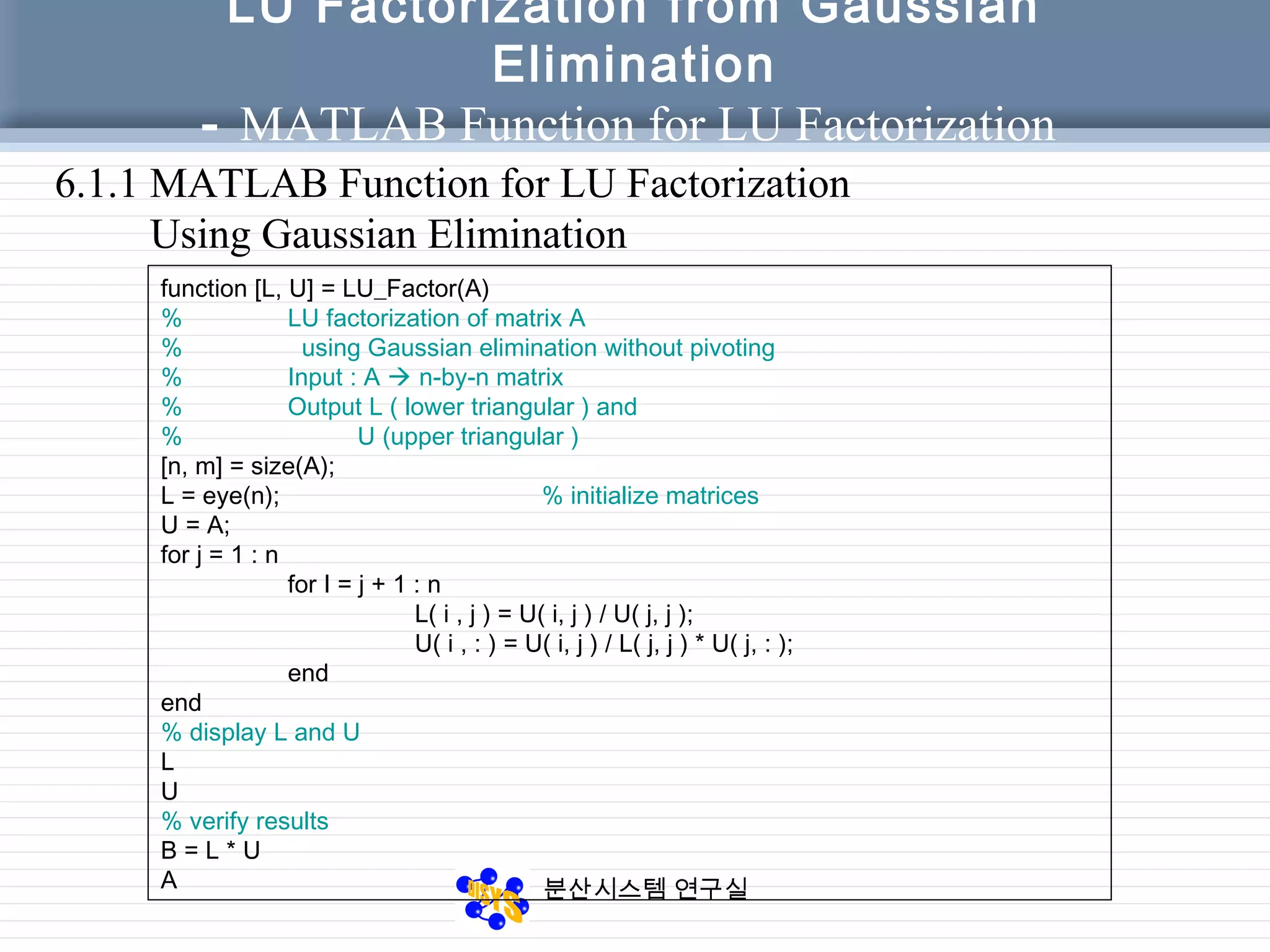 분산시스템 연구실
LU Factorization from Gaussian
Elimination
- MATLAB Function for LU Factorization
6.1.1 MATLAB Function for LU Factorization
Using Gaussian Elimination
function [L, U] = LU_Factor(A)
% LU factorization of matrix A
% using Gaussian elimination without pivoting
% Input : A  n-by-n matrix
% Output L ( lower triangular ) and
% U (upper triangular )
[n, m] = size(A);
L = eye(n); % initialize matrices
U = A;
for j = 1 : n
for I = j + 1 : n
L( i , j ) = U( i, j ) / U( j, j );
U( i , : ) = U( i, j ) / L( j, j ) * U( j, : );
end
end
% display L and U
L
U
% verify results
B = L * U
A
 