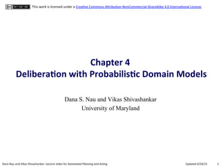 1	
  Dana	
  Nau	
  and	
  Vikas	
  Shivashankar:	
  Lecture	
  slides	
  for	
  Automated	
  Planning	
  and	
  Ac0ng	
   Updated	
  4/24/15	
  
This	
  work	
  is	
  licensed	
  under	
  a	
  CreaBve	
  Commons	
  AEribuBon-­‐NonCommercial-­‐ShareAlike	
  4.0	
  InternaBonal	
  License.	
  
Chapter	
  4	
  	
  
Delibera.on	
  with	
  Probabilis.c	
  Domain	
  Models	
  
Dana S. Nau and Vikas Shivashankar
University of Maryland
 