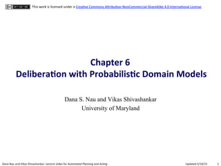 1	
  Dana	
  Nau	
  and	
  Vikas	
  Shivashankar:	
  Lecture	
  slides	
  for	
  Automated	
  Planning	
  and	
  Ac0ng	
   Updated	
  5/10/15	
  
This	
  work	
  is	
  licensed	
  under	
  a	
  CreaAve	
  Commons	
  ADribuAon-­‐NonCommercial-­‐ShareAlike	
  4.0	
  InternaAonal	
  License.	
  
Chapter	
  6	
  	
  
Delibera.on	
  with	
  Probabilis.c	
  Domain	
  Models	
  
Dana S. Nau and Vikas Shivashankar
University of Maryland
 