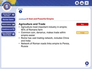 NEXT
continued A Vast and Powerful Empire
Agriculture and Trade
• Agriculture most important industry in empire;
90% of Romans farm
• Common coin, denarius, makes trade within
empire easier
• Rome has vast trading network, includes China
and India
• Network of Roman roads links empire to Persia,
Russia
SECTION
2
Map
Image
 