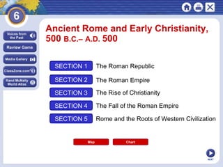 NEXT
Ancient Rome and Early Christianity,
500 B.C.– A.D. 500
Map
SECTION 1
SECTION 2
SECTION 3
SECTION 4
The Roman Republic
The Roman Empire
The Rise of Christianity
The Fall of the Roman Empire
SECTION 5 Rome and the Roots of Western Civilization
Chart
Chart
 