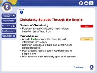 NEXT
Christianity Spreads Through the Empire
Growth of Christianity
• Followers spread Christianity—new religion
based on Jesus’ teachings
Paul’s Mission
• Apostle Paul—spends life preaching and
interpreting Christianity
• Common languages of Latin and Greek help to
spread message
• Paul stresses Jesus is son of God who died for
people’s sins
• Paul declares that Christianity open to all converts
SECTION
3
Continued . . .
Map
Image
 