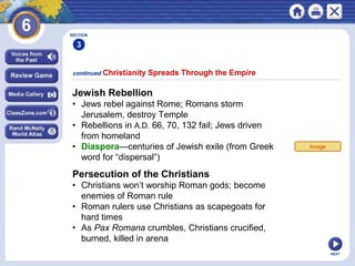 NEXT
Jewish Rebellion
• Jews rebel against Rome; Romans storm
Jerusalem, destroy Temple
• Rebellions in A.D. 66, 70, 132 fail; Jews driven
from homeland
• Diaspora—centuries of Jewish exile (from Greek
word for “dispersal”)
continued Christianity Spreads Through the Empire
SECTION
3
Persecution of the Christians
• Christians won’t worship Roman gods; become
enemies of Roman rule
• Roman rulers use Christians as scapegoats for
hard times
• As Pax Romana crumbles, Christians crucified,
burned, killed in arena
Image
 
