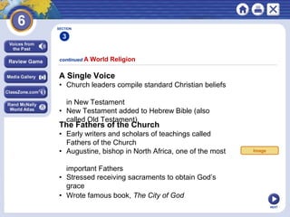 NEXT
A Single Voice
• Church leaders compile standard Christian beliefs
in New Testament
• New Testament added to Hebrew Bible (also
called Old Testament)
continued A World Religion
SECTION
3
The Fathers of the Church
• Early writers and scholars of teachings called
Fathers of the Church
• Augustine, bishop in North Africa, one of the most
important Fathers
• Stressed receiving sacraments to obtain God’s
grace
• Wrote famous book, The City of God
Image
 