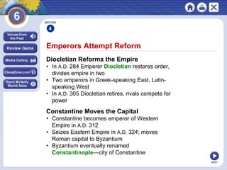 NEXT
Emperors Attempt Reform
Diocletian Reforms the Empire
• In A.D. 284 Emperor Diocletian restores order,
divides empire in two
• Two emperors in Greek-speaking East, Latin-
speaking West
• In A.D. 305 Diocletian retires, rivals compete for
power
Constantine Moves the Capital
• Constantine becomes emperor of Western
Empire in A.D. 312
• Seizes Eastern Empire in A.D. 324; moves
Roman capital to Byzantium
• Byzantium eventually renamed
Constantinople—city of Constantine
SECTION
4
 