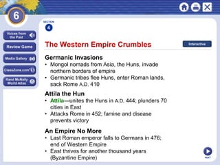 NEXT
The Western Empire Crumbles
Germanic Invasions
• Mongol nomads from Asia, the Huns, invade
northern borders of empire
• Germanic tribes flee Huns, enter Roman lands,
sack Rome A.D. 410
Attila the Hun
• Attila—unites the Huns in A.D. 444; plunders 70
cities in East
• Attacks Rome in 452; famine and disease
prevents victory
SECTION
4
An Empire No More
• Last Roman emperor falls to Germans in 476;
end of Western Empire
• East thrives for another thousand years
(Byzantine Empire)
Interactive
 