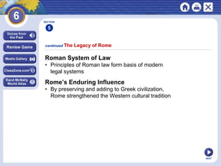 NEXT
continued The Legacy of Rome
Roman System of Law
• Principles of Roman law form basis of modern
legal systems
Rome’s Enduring Influence
• By preserving and adding to Greek civilization,
Rome strengthened the Western cultural tradition
SECTION
5
 