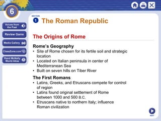 NEXT
The Origins of Rome
The Roman Republic
Rome’s Geography
• Site of Rome chosen for its fertile soil and strategic
location
• Located on Italian peninsula in center of
Mediterranean Sea
• Built on seven hills on Tiber River
The First Romans
• Latins, Greeks, and Etruscans compete for control
of region
• Latins found original settlement of Rome
between 1000 and 500 B.C.
• Etruscans native to northern Italy; influence
Roman civilization
SECTION
1
 