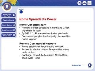NEXT
Rome Spreads Its Power
SECTION
1
Rome Conquers Italy
• Romans defeat Etruscans in north and Greek
city-states in south
• By 265 B.C., Rome controls Italian peninsula
• Conquered peoples treated justly; this enables
Rome to grow
Rome’s Commercial Network
• Rome establishes large trading network
• Access to Mediterranean Sea provides many
trade routes
• Carthage, powerful city-state in North Africa,
soon rivals Rome
Continued . . .
 