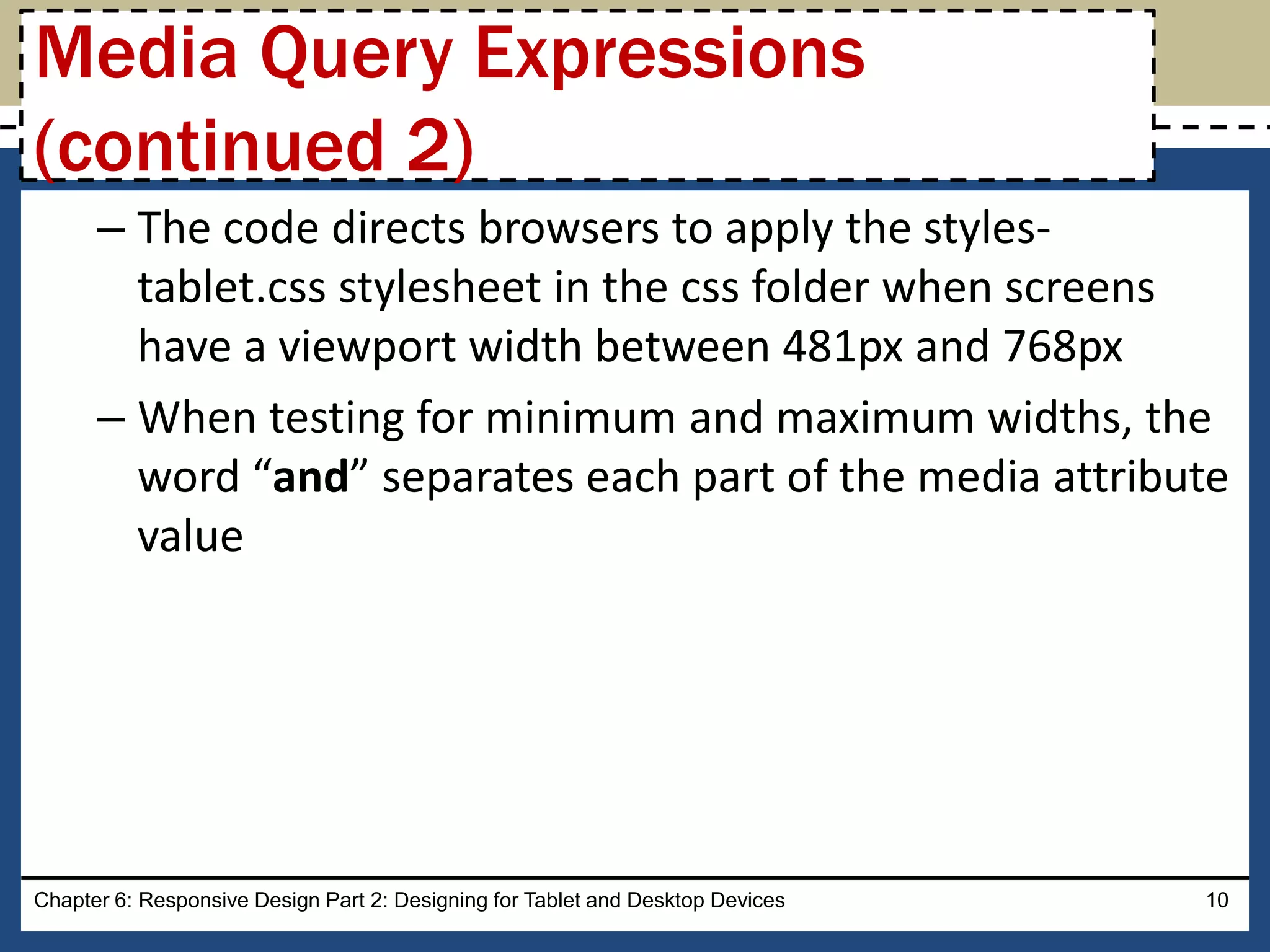– The code directs browsers to apply the styles-
tablet.css stylesheet in the css folder when screens
have a viewport width between 481px and 768px
– When testing for minimum and maximum widths, the
word “and” separates each part of the media attribute
value
Chapter 6: Responsive Design Part 2: Designing for Tablet and Desktop Devices 10
Media Query Expressions
(continued 2)
 