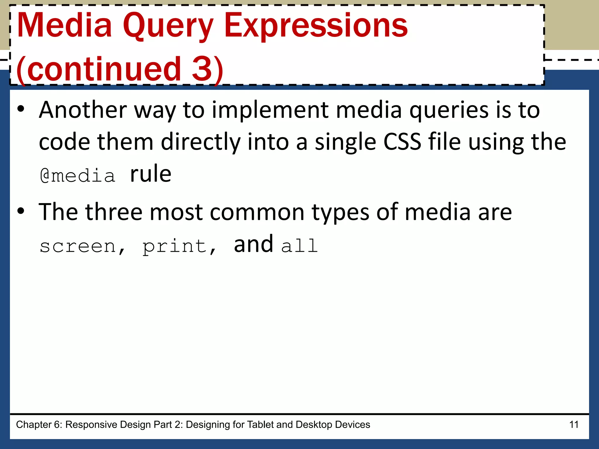 • Another way to implement media queries is to
code them directly into a single CSS file using the
@media rule
• The three most common types of media are
screen, print, and all
Chapter 6: Responsive Design Part 2: Designing for Tablet and Desktop Devices 11
Media Query Expressions
(continued 3)
 