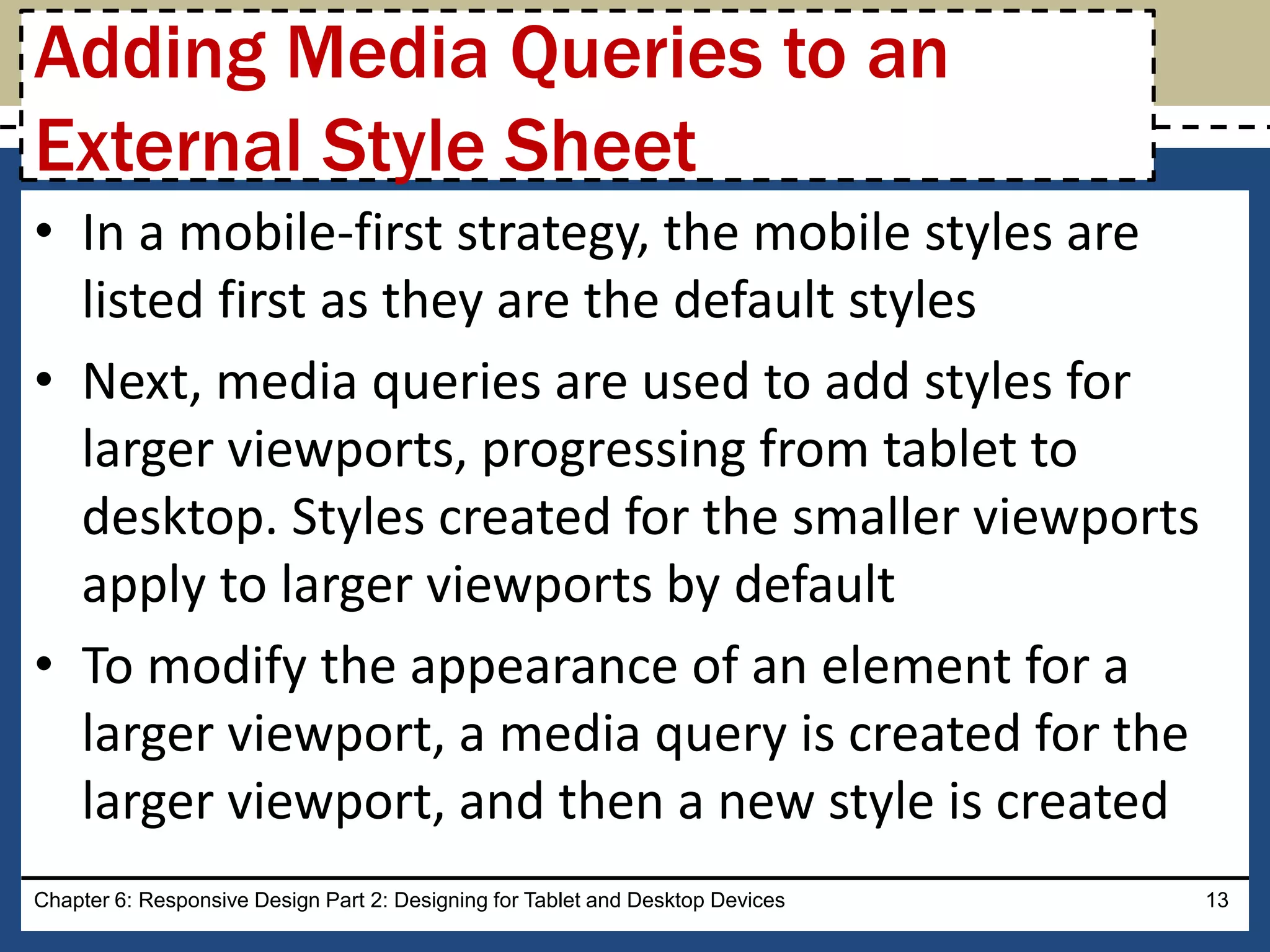 • In a mobile-first strategy, the mobile styles are
listed first as they are the default styles
• Next, media queries are used to add styles for
larger viewports, progressing from tablet to
desktop. Styles created for the smaller viewports
apply to larger viewports by default
• To modify the appearance of an element for a
larger viewport, a media query is created for the
larger viewport, and then a new style is created
Chapter 6: Responsive Design Part 2: Designing for Tablet and Desktop Devices 13
Adding Media Queries to an
External Style Sheet
 
