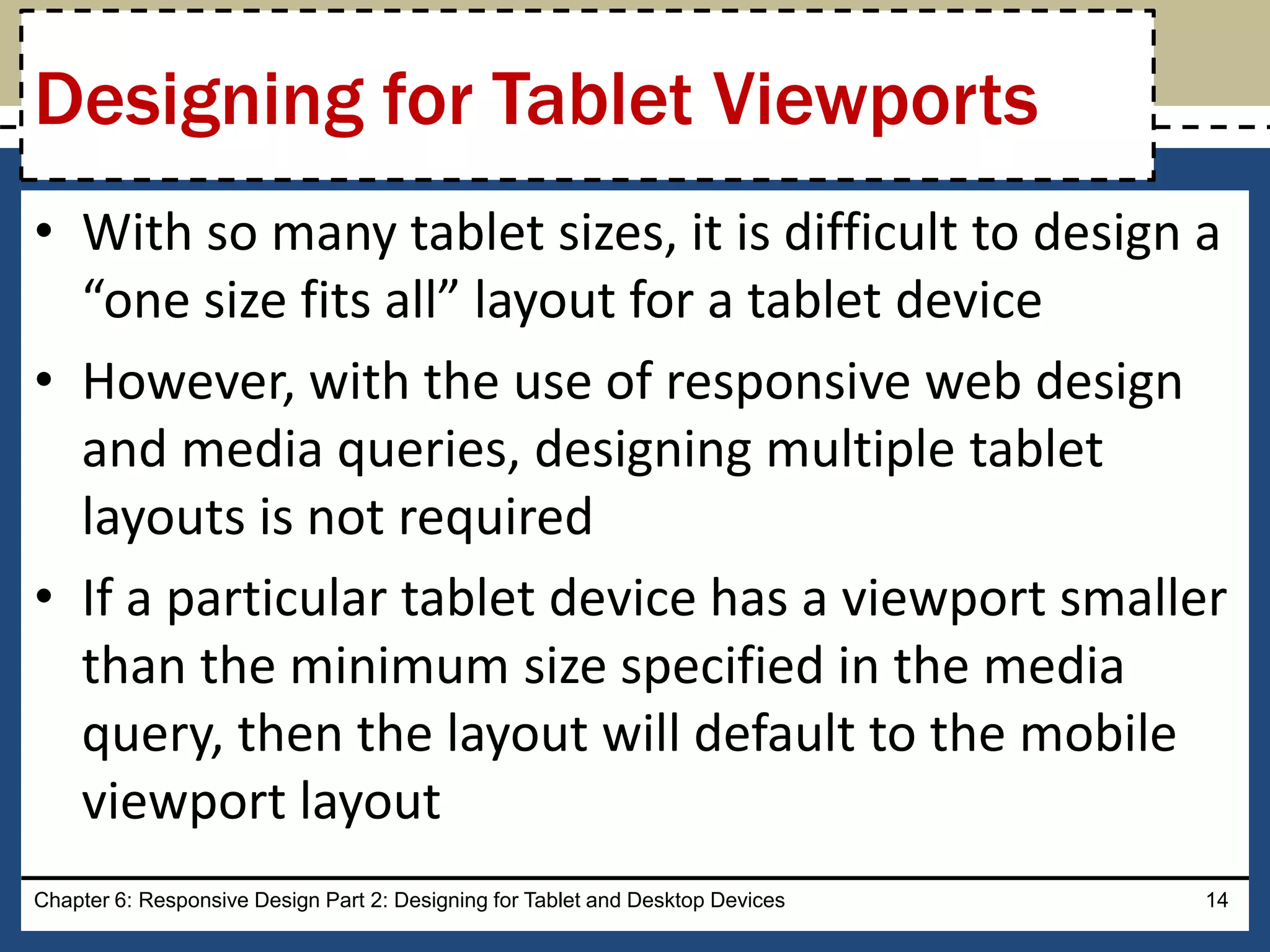 • With so many tablet sizes, it is difficult to design a
“one size fits all” layout for a tablet device
• However, with the use of responsive web design
and media queries, designing multiple tablet
layouts is not required
• If a particular tablet device has a viewport smaller
than the minimum size specified in the media
query, then the layout will default to the mobile
viewport layout
Chapter 6: Responsive Design Part 2: Designing for Tablet and Desktop Devices 14
Designing for Tablet Viewports
 